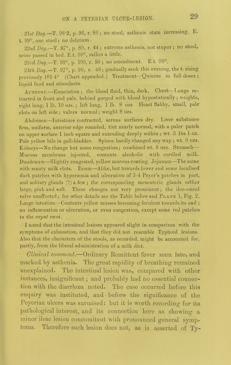2W Day.—T. 98-2, p. 96, r. 86 ; no stool, asthenic state increasing. E. t. 99°, one stool: no delirium. 22ud Day.—T. 9/°, p. 80, r. 44 ; extreme asthenia, not stupor; no stool, urine passed in bed. E.t. 99°, rallies a little. 23yd Day.—T. 98°, p. 100, r. 50 ; no amendment. E.t. 98°. 2ith Day.—T. 97°, p. 96, r. 48; gradually sank this evening, the t. rising previously 101-4° (Chart appended.) Treatment—Quinine in full doses j liquid food and stimulants. Autopsy.—Emaciation ; the blood fluid, thin, dark. Chest—Lungs re- tracted in front and pale, behind gorged with blood hypostatically; weights, right lung, 1 lb. 10 ozs. ; left lung, 1 lb. 8 ozs. Heart flabby, small, pale clots on left side; valves normal; weight 8 ozs. Abdomen—Intestines contracted, serous surfaces dry. Liver substance firm, uniform, anterior edge rounded, tiut nearly normal, with a paler patch on upper surface 1 inch square and extending deeply within ; wt. 3 lbs 1 oz. Pale yellow bile in gall-bladder. Spleen hardly changed any way ; wt. 9 ozs. Kidneys—No change but some congestion; combined wt. 8 ozs. Stomach— Mucous membrane injected, contents alcoholic with curdled milk. Duodenum—Slightly congested, yellow mucous coating. Jejunum—The same with scanty milk clots. Ileum—Alike, but towards lower end some localised dark patches with hypersemia and ulceration of 3-4 Peyer's patches in part, and solitary glands (?) a few ; the corresponding mesenteric glands rather large, pink and soft. These changes not very prominent; the ileo-csecal valve unaffected; for other details see the Table below and Plate 1, Fig. 2. Large intestine—Contents yellow masses becoming feculent towards its end ; no inflammation or ulceration, or even congestion, except some red patches in the caput cceci. I noted that the intestinal lesions appeared slight in comparison with the symptoms of exhaustion, and that they did not resemble Typhoid lesions. Also that the characters of the stools, as recorded, might be accounted for, partly, from the liberal administration of a milk diet. Clinical comment.—Ordinary Remittent fever seen late, and marked by asthenia. The great rapidity of breathing remained unexplained. The intestinal lesion was, compared with other instances, insignificant; and probably had no essential connec- tion with the diarrhoea noted. The case occurred before this enquiry was instituted^ and before the significance of the Peyerian ulcers was surmised: but it is worth recording- for its pathological interest, and its connection here as showing a minor iloac lesion concomitaut with pronounced general symp- toms. Therefore such lesion does not, as is asserted of Ty-
