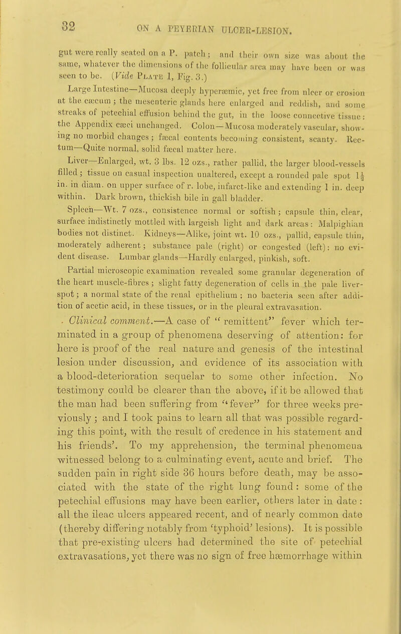 gut were really seated on a P. patch; and their own size was about the same, whatever the (limonsions of the follicular area may have been or was seen to be. {Vide Platk 1, Fig. 3.) Large Intestine—Mucosa deeply hyperaemic, yet free from nicer or erosion at the caecum j the mesenteric glands here enlarged and reddish, and some streaks of petechial effusion behind the gut, in tiie loose connective tissue: the Appendi.v cseci unchanged. Colon—Mucosa moderately vascular, show- ing no morbid changes; faecal contents becoming consistent, scanty. Rec- tum—Quite normal, solid facal matter here. Liver—Enlarged, wt. 3 lbs. 12 ozs., rather pallid, the larger blood-vessels filled; tissue on casual inspection unaltered, except a rounded pale spot 1^ in. in diam. on upper surface of r. lobe, infarct-like and extending 1 in. deep within. Dark brown, thickish bile in gall bladder. Spleen—Wt. 7 ozs., consistence normal or softish; capsule thin, clear, surface indistinctly mottled with largeish light and dark areas: Malpighian bodies not distinct. Kidneys—Alike, joint wt. 10 ozs., pallid, capsule thin, moderately adherent; substance pale (right) or congested (left): no evi- dent disease. Lumbar glands—Hardly enlarged, pinkish, soft. Partial microscopic examination revealed some granular degeneration of the heart muscle-fibres ; slight fatty degeneration of cells in the pale liver- spot ; a normal state of the renal epithelium ; no bacteria seen after addi- tion of acetic acid, in these tissues, or in the pleural extravasation. . Clinical comment.—A case of  remittent fever wliich ter- minated in a group of phenomena deserving of attention: for here is proof of the real nature and genesis of the intestinal lesion under discussion, and evidence of its association with a blood-deterioration sequelar to some other infection. No testimony could be clearer than the above, if it be allowed that the man had been suffering from ''fever for three weeks pre- viously ; and I took pains to learn all that was possible regard- ing this point, with the result of credence in his statement and his friends'. To my apprehension, the terminal phenomeua witnessed belong to a culminating event, acute and brief. The sudden pain in right side 36 hours before death, may be asso- ciated with the state of the right lung found : some of the petechial effusions may have been earlier, others later in date : all the ileac ulcers appeared recent, and of nearly common date (thereby diflFering notably from 'typhoid' lesions). It is possible that pi-e-existing ulcers had determined the site of petechial extravasations, yet there was no sign of free hasmorrhage wdthiu