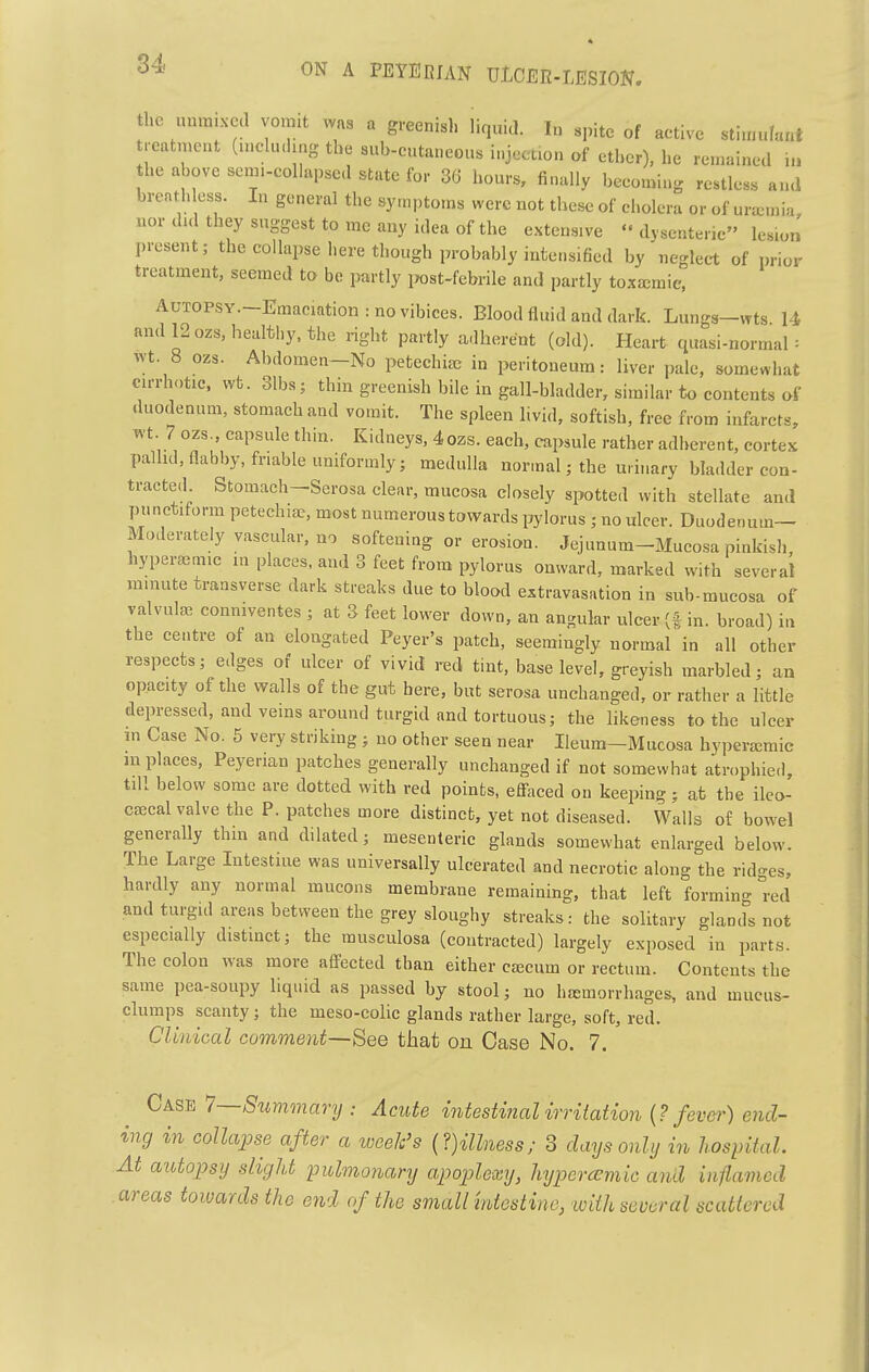 the unmixed vo.nit was a greenish liquid. In spite of active stiuiufant treatment (uiclu.lmg the sub-cutaneous injection of ether), he remained in the above senn-coUapsed state for 36 hours, finally becoming restless and breathless. In general the synpto.ns were not these of cholera or of uraemia nor did they suggest to me any idea of the extensive dysenteric lesion present; the collapse here though probably intensified by neglect of prior treatment, seemed to be jDartly iJost-febrile and partly toxajmic, AuTOPSY.-Emaciationrnovibices. Blood fluid and dark. Lungs-wts U and l.ozs, healthy, the right partly adherent (old). Heart quasi-normal : vvt. 8 ozs. Abdomen-No petechicc in peritoneum: liver pale, somewhat cirrhotic, wt. 31bs; thin greenish bile in gall-bladder, similar to contents of duodenum, stomach and vomit. The spleen livid, softish, free from infarcts, wt. 7 ozs., capsule thin. Kidneys, 4ozs. each, capsule rather adherent, cortex pallid, flabby, friable uniformly; medulla normal; the urinary bladder con- tracted Stomach-Serosa clear, mucosa closely slotted with stellate and punctiform petechias, most numerous towards pylorus ; no ulcer. Duodenum— Moderately vascular, no softening or erosion. Jejunum-Mucosa pinkish, hypereemic in places, and 3 feet from pylorus onward, marked with several minute transverse dark streaks due to blood extravasation in sub-mucosa of valvulaj conniventes ; at 3 feet lower down, an angular ulcer in. broad) in the centre of an elongated Peyer's patch, seemingly normal in all other respects; edges of ulcer of vivid red tint, base level, greyish marbled; an opacity of the walls of the gut here, but serosa unchanged, or rather a little depressed, and veins around turgid and tortuous; the likeness to the ulcer m Case No. 5 very striking ; no other seen near Ileum-Mucosa hyperjcraic m places, Peyenan patches generally unchanged if not somewhat atrophied, till below some are dotted with red points, effaced on keeping; at the ilco- CEEcal valve the P. patches more distinct, yet not diseased. Walls of bowel generally thm and dilated; mesenteric glands somewhat enlarged below. The Large Intestine was universally ulcerated and necrotic along the ridges, hardly any normal mucons membrane remaining, that left formin- red and turgid areas between the grey sloughy streaks: the solitary gland^s not especially distinct; the rausculosa (contracted) largely exposed in parts. The colon was more afl^ected than either CEccum or rectum. Contents the same pea-soupy liquid as passed by stool; no hiemorrhages, and mucus- clumps scanty; the meso-colic glands rather large, soft, red. Clinical comment—See that on Case No. 7. Case 1—SummaryAcute mtesti?ial irritation {? fever) end- ing in collapse after a week's {?)illness; 3 days only in hospital. At autopsy slight pulmonary apoplexy, hypercemic and in-flamed areas towards the end of the small mtestine, with several scattered