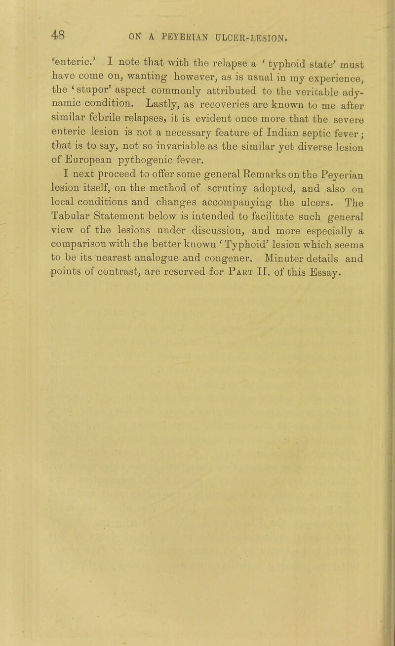 'enteric' I note that with the relapse a ' typhoid state' must have come on, wanting however, as is usual in my experience, the ' stupor' aspect commonly attributed to the veritable ady- namic condition. Lastly, as recoveries are known to me after similar febrile relapses, it is evident once more that the severe enteric lesion is not a necessary feature of Indian septic fever; that is to say, not so invariable as the similar yet diverse lesion of European pythogenic fever. I next proceed to offer some general Remarks on the Peyerian lesion itself, on the method of scrutiny adopted, and also on local conditions and changes accompanying the ulcers. The Tabular Statement below is intended to facilitate such general view of the lesions under discussion, and more especially a comparison with the better known ' Typhoid' lesion which seems to be its nearest analogue and congener. Minuter details and points of contrast, are reserved for Part II. of this Essay.