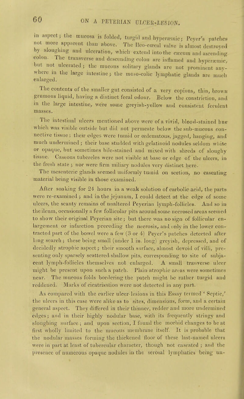 ni aspect; tl.e mucosa is folded, turgid and hypcra-inic; Peyer's pafcfie. not more apparent than above. The Ileo-ccccal valve is almost dcstrove.l by alouglnng and ulceration, which extend intothe carcum and ascending colon. The transverse and desccnd/ng colon are inllained and hyperjemic, but not ulcerated; the mucous solitary glands are not prominent any- where HI the large intestine; the moso-eolic lymphatic glands are umch enlarged. The contents of the smaller gut consisted of a very copious, tliin, brown grumons liquid, having a distinct fecal odour. Below the constriction, and in the large iutestiuC;, were some greyisli-yellow and consistent feculent masses. The intestinal ulcers mentioned above were of a vivid, blood-stained hue which was visible outside but did not permeate below the sub-mucous con- nective tissue; their edges were tumid or oedematous, jagged, hanging, and much undermined; their base studded with gclatinoid nodules seldom white or opaque, but sometimes bile-stained and mixed with shreds of sloughy tissue. Caseous tubercles were not visible at base or edge of the ulcers, in the fresh state j nor were firm miliary nodules very distinct here. The mesenteric glantis seemed isniforraly tuuiid on section, no caseating material being visible in those examined. After soaking for 24 hours in a weak solution of carbolic acid, the parts were re-examined; and in the jejunum, I could detect at the edge of some ulcers, the scanty remains of unaltered Peyerian lymph-follicles. And so ia the ileum, occasionally a few follicular pits arouud some necrosed areas seemed to show their original Peyerian site; but there was no sign of follicular en- largement or infarction preceding the necrosis, and. only in the lower con- tracted part of the bowel were a few (3 or 4) Peyer's patches detected after long search ; the&e being small (under 1 in. long) greyish, depressed, and of decidedly atrophic asiJeet; their smooth siu-face, almost devoid of villi, pre- senting only s|>arsely scattered shallow pits, corresiwnding to site of subja- cent lymph-follicles themselves not enlarged. A small traiiverse ulcer might be present upon such a patch. Plain atrophic areas were sometimes near. The mucous folds bonlering the ]>atch might l>e rather turgid and reddened. Marks of cicatrisation were not detected in any part. As compared with the earlier ulcer-lesions in this Essay termed ' Septic,' the ulcers in this case were alike as to sites, dimensions, form, and a certain general aspect. They differed in their thinner, redder and more undermined edges; and in their highly nodular base, with its frequently stringy and sloughing surface ; and upon section, I found the morl)id changes to be at first wholly limited to the mucous membrane itself. It is probable that the nodular masses forming the thickened floor of these last-named ulcers were in part at least of tubercular character, though not caseated ; and the presence of numerous opaque nodules iu the serosal lymphatics being un-