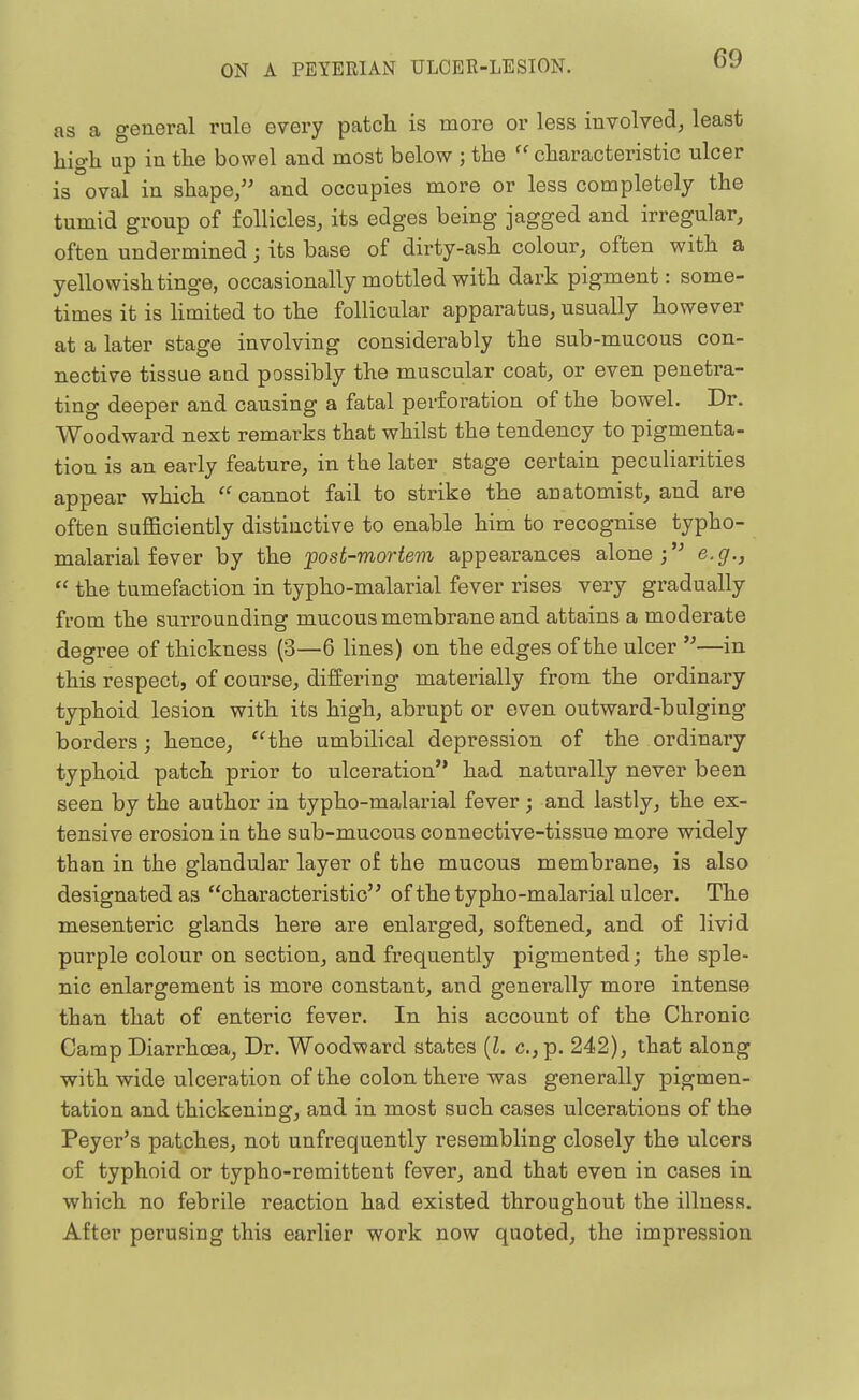 as a general rule every patch is more or less involved, least high up in the bowel and most below ; the ''characteristic ulcer is oval in shape/' and occupies more or less completely the tumid group of follicles, its edges being jagged and irregular, often undermined; its base of dirty-ash colour, often with a yellowish tinge, occasionally mottled with dark pigment: some- times it is Hmited to the follicular apparatus, usually however at a later stage involving considerably the sub-mucous con- nective tissue and possibly the muscular coat, or even penetra- ting deeper and causing a fatal perforation of the bowel. Dr. Woodward next remarks that whilst the tendency to pigmenta- tion is an early feature, in the later stage certain peculiarities appear which  cannot fail to strike the anatomist, and are often suflBciently distinctive to enable him to recognise typho- malarial fever by the post-mortem appearances alone; e.g.,  the tumefaction in typho-malarial fever rises very gradually from the siirrounding mucous membrane and attains a moderate degree of thickness (3—6 lines) on the edges of the ulcer —in this respect, of course, differing materially from the ordinary typhoid lesion with its high, abrupt or even outward-bulging borders; hence, the umbilical depression of the ordinary typhoid patch prior to ulceration had naturally never been seen by the author in typho-malarial fever; and lastly, the ex- tensive erosion in the sub-mucous connective-tissue more widely than in the glandular layer of the mucous membrane, is also designated as characteristic'' of the typho-malarial ulcer. The mesenteric glands here are enlarged, softened, and of livid purple colour on section, and frequently pigmented; the sple- nic enlargement is more constant, and generally more intense than that of enteric fever. In his account of the Chronic Camp Diarrhoea, Dr. Woodward states (I. c.,p. 242), that along with wide ulceration of the colon there was generally pigmen- tation and thickening, and in most such cases ulcerations of the Peyer's patches, not unfrequently resembling closely the ulcers of typhoid or typho-remittent fever, and that even in cases in which no febrile reaction had existed throughout the illness. After perusing this earlier work now quoted, the impression