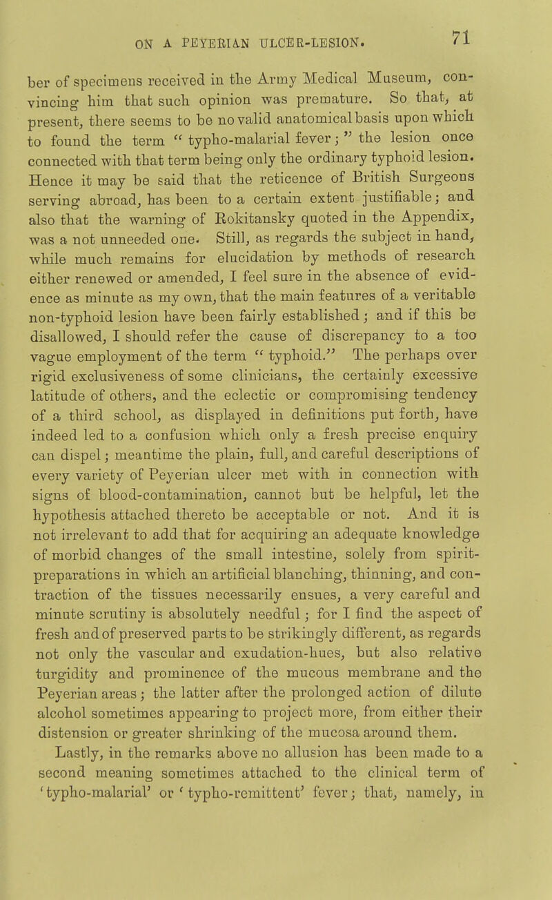 ber of specimens received in tlie Army Medical Museum, con- vincing him that such opinion was premature. So that, at present, there seems to be no valid anatomical basis upon which to found the term  typho-malarial fever; *' the lesion once connected with that term being only the ordinary typhoid lesion. Hence it may be said that the reticence of British Surgeons serving abroad, has been to a certain extent justifiable; and also that the warning of Rokitansky quoted in the Appendix, was a not unneeded one. Still, as regards the subject in hand, while much remains for elucidation by methods of research either renewed or amended, I feel sure in the absence of evid- ence as minute as my own, that the main features of a veritable non-typhoid lesion have been fairly established; and if this be disallowed, I should refer the cause of discrepancy to a too vague employment of the term  typhoid/^ The perhaps over rigid exclusiveness of some clinicians, the certainly excessive latitude of others, and the eclectic or compromising tendency of a third school, as displayed in definitions put forth, have indeed led to a confusion which only a fresh precise enquiry can dispel; meantime the plain, full, and careful descriptions of every variety of Peyerian ulcer met with in connection with signs of blood-contamination, cannot but be helpful, let the hypothesis attached thereto be acceptable or not. And it is not irrelevant to add that for acquiring an adequate knowledge of morbid changes of the small intestine, solely from spirit- preparations in which an artificial blanching, thinning, and con- traction of the tissues necessarily ensues, a very careful and minute scrutiny is absolutely needful; for I find the aspect of fresh and of preserved parts to be strikingly different, as regards not only the vascular and exudation-hues, but also relative turgidity and prominence of the mucous membrane and the Peyerian areas; the latter after the prolonged action of dilute alcohol sometimes appearing to project more, from either their distension or greater shrinking of the mucosa around them. Lastly, in the remarks above no allusion has been made to a second meaning sometimes attached to the clinical term of ' typho-malarial' or ' typho-remittent' fever; that, namely, in
