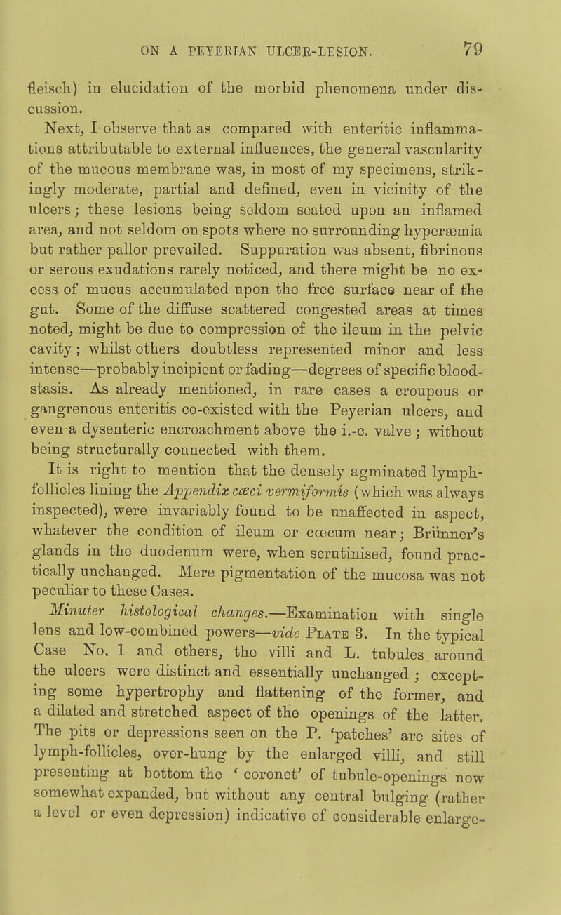 fleiscli) in elucidation of the morbid phenomena under dis- cussion. Nextj I observe that as compared with enteritic inflamma- tions attributable to external influences, the general vascularity of the mucous membrane was, in most of my specimens, strik- ingly moderate, partial and defined, even in vicinity of the ulcers; these lesions being seldom seated upon an inflamed area, and not seldom on spots where no surrounding hypersemia but rather pallor prevailed. Suppuration was absent, fibrinous or serous exudations rarely noticed, and there might be no ex- cess of mucus accumulated upon the free surface near of the gut. Some of the diffuse scattered congested areas at times noted, might be due to compression of the ileum in the pelvic cavity; whilst others doubtless represented minor and less intense—probably incipient or fading—degrees of specific blood- stasis. As already mentioned, in rare cases a croupous or gangrenous enteritis co-existed with the Peyerian ulcers, and even a dysenteric encroachment above the i.-c. valve; vsdthout being structurally connected with them. It is right to mention that the densely agminated lymph- follicles lining the Ap^pendix cceci vermiformis (which was always inspected), were invariably found to be unaffected in aspect, whatever the condition of ileum or coecum near; Briinner's glands in the duodenum were, when scrutinised, found prac- tically unchanged. Mere pigmentation of the mucosa was not peculiar to these Oases. Minuter histological changes.—Examination with single lens and low-combined powers—mde Plate 3. In the typical Case No. 1 and others, the villi and L. tubules around the ulcers were distinct and essentially unchanged ; except- ing some hypertrophy and flattening of the former, and a dilated and stretched aspect of the openings of the latter. The pits or depressions seen on the P. 'patches' are sites of lymph-follicles, over-hung by the enlarged villi, and still presenting at bottom the ' coronet' of tubule-openings now somewhat expanded, but without any central bulging (rather a level or even depression) indicative of considerable enlarge-