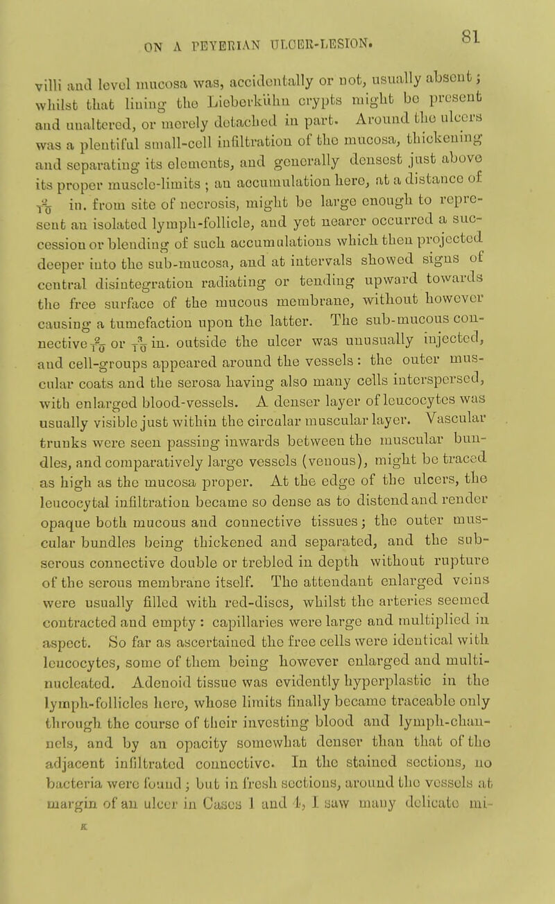 villi aad levol mucosa was, accidontally or not, usually absent; whilst that liuiug- the Lieborklihu crypts might bo present and uualtered, or merely detached in part. Around the ulcers was a plentiful small-cell infiltratiou of the mucosa, thickening and separating its elements, and generally densest just above its proper muscle-limits ; an accumulation hero, at a distance of T% in. from site of necrosis, might be large enough to repre- sent an isolated lymph-follicle, and yet nearer occurred a suc- cession or blending of such accumulations which then projected deeper into the sub-mucosa, and at intervals showed signs of central disintegration radiating or tending upward towards the free surftice of the mucous membrane, without however causing a tumefaction upon the latter. The sub-mucous con- nective t% or in. outside the ulcer was unusually injected, and cell-groups appeared around the vessels : the outer mus- cular coats and the serosa having also many cells interspersed, with enlarged blood-vessels. A denser layer of leucocytes was usually visible just within the circular muscular layer. Vascular trunks were seen passing inwards between the muscular bun- dles, and comparatively largo vessels (venous), might bo traced as high as the mucosa proper. At the edge of the ulcers, the leucocytal infilti-ation became so dense as to distend and render opaque both mucous and connective tissues; the outer mus- cular bundles being thickened and separated, and the sub- serous connective double or trebled in depth without rupture of the serous membrane itself. The attendant enlarged veins were usually filled with red-discs, whilst the arteries seemed contracted and empty : capillaries were large and multiplied in aspect. So far as ascertained the free cells were identical with leucocytes, some of tliem being however enlarged and multi- nucleated. Adenoid tissue was evidently hyperi^lastic in the lymph-follicles here, whose limits finally became traceable only through the course of their investing blood and lymph-chan- nels, and by an opacity somewhat denser than that of tho adjacent infiltrated connective. In the stained sections, no bacteria were found ; but in fresh sections, around the vessels at margin of an ulcer in Cases 1 and d-, I saw many delicate mi-