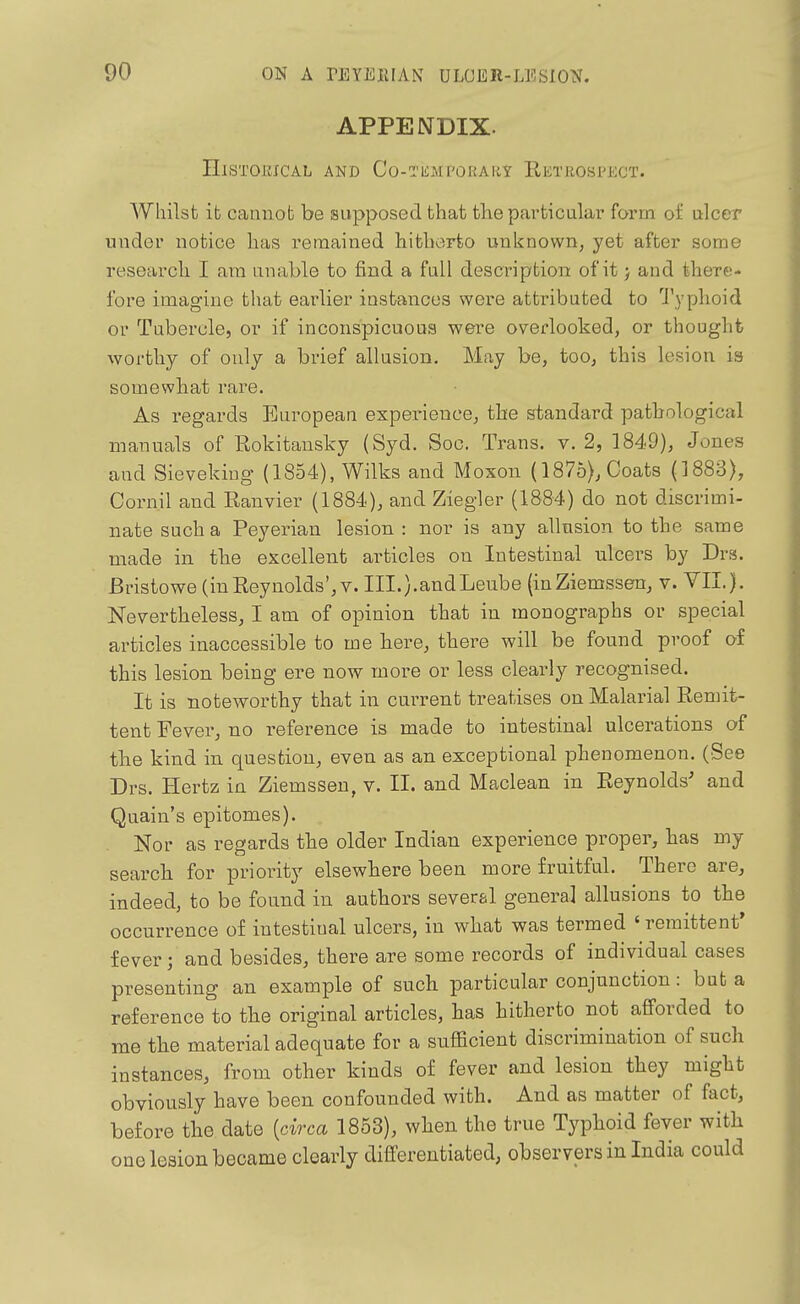 APPENDIX. Historical and Co-Ti£MPORAiiy Retrospect. Whilst it cannot be supposed that the particular form of ulcer under notice has remained hitlierfeo unknown, yet after some research I ara unable to find a full description of it j and there- fore imagine that earlier instances were attributed to 1'yplioid or Tubercle, or if inconspicuous were overlooked, or thought worthy of only a brief allusion. May be, too, this lesion is somewhat rare. As regards European experience, the standard pathological manuals of Rokitausky (Syd. Soc. Trans, v. 2, 1849), Jones and Sievekiug (1854), Wilks and Moxon (1875), Coats (1883), Cornil and Ranvier (1884), and Ziegler (1884) do not discrimi- nate such a Peyerian lesion : nor is any allusion to the same made in the excellent articles on Intestinal ulcers by Drs. Bristowe (in Reynolds', v. III.).andLeube (inZiemssen, v. VII.). Nevertheless, I am of opinion that in monographs or special articles inaccessible to me here, there will be found proof of this lesion being ere now more or less clearly recognised. It is noteworthy that in current treatises on Malarial Remit- tent Fever, no reference is made to intestinal ulcerations of the kind in question, even as an exceptional phenomenon. (See Drs. Hertz in Ziemsseu, v. II. and Maclean in Reynolds' and Quain's epitomes). Nor as regards the older Indian experience proper, has my search for priority elsewhere been more fruitful. There are, indeed, to be found in authors several general allusions to the occurrence of intestinal ulcers, in what was termed ' remittent' fever; and besides, there are some records of individual cases presenting an example of such particular conjunction: but a reference to the original articles, has hitherto not aflforded to me the material adequate for a sufficient discrimination of such instances, from other kinds of fever and lesion they might obviously have been confounded with. And as matter of fact, before the date {circa 1853), when the true Typhoid fever with one lesion became clearly differentiated, observers in India could