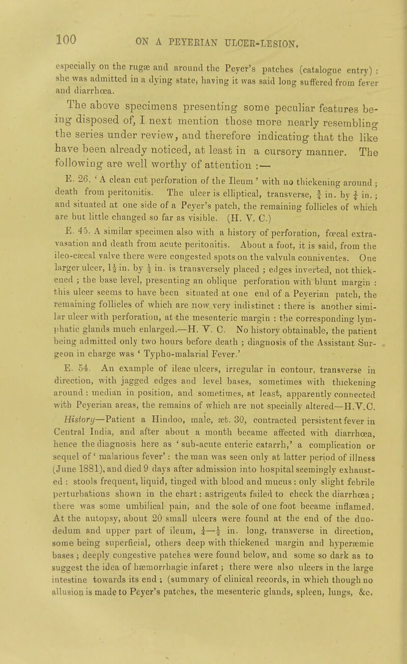 especially on the rugae and around the Peyer's patches (catalogue entry) : she was admitted in a dying state, having it was said long suffered from fever and diarrhoea. The above specimens presenting some peculiar features be- ing disposed of, I next mention those more nearly resemblino- the series under review, and therefore indicating that the like have been already noticed, at least in a cursory manner. The following are well worthy of attention : — E. 26. ' A clean cut perforation of the Ileum ' with no thickening around ; death from peritonitis. The ulcer is elhptical, transverse, f in. by i in. ; and situated at one side of a Peyer's patch, the remaining follicles of which are but little changed so far as visible. (H. V. C) E. 45. A similar specimen also with a history of perforation, foecal extra- vasation and death from acute peritonitis. About a foot, it is said, from the ileo-csecal valve there were congested spots on the valvula conniventes. One larger ulcer, Hin. by | in. is transversely placed ; edges inverted, not thick- ened ; the base level, presenting an oblique perforation w^ith blunt margin : this ulcer seems to have been situated at one end of a Peyerian patch, the remaining follicles of which are now very indistinct : there is another simi- lar ulcer with perforation, at the mesenteric margin : the corresponding lym- phatic glands much enlarged.—H. V. C. No history obtainable, the patient being admitted only two hours before death ; diagnosis of the Assistant Sur- geon in charge was ' Typho-malarial Fever.' E. 54. An example of ileac ulcers, irregular in contour, transverse in direction, with jagged edges and level bases, sometimes with thickening around : median in position, and sometimes, at least, apparently connected with Peyerian areas, the remains of which are not specially altered—H.V.C. History—Patient a Hindoo, male, aet. 30, contracted persistent fever in Central India, and after about a month became affected with diarrhoea, hen<;e the diagnosis here as ' sub-acute enteric catarrh,' a complication or sequel of' malarious fever': the man was seen only at latter period of illness (June 1881), and died 9 days after admission into hospital seemingly exhaust- ed : stools frequent, liquid, tinged with blood and mucus : only slight febrile perturbations shown in the chart: astrigents failed to check the diarrhoea; there was some umbilical pain, and the sole of one foot became inflamed. At the autopsy, about 20 small ulcers were found at the end of the duo- dedum and upper part of ileum, i—§ in. long, transverse in direction, some being supei-ficinl, others deep with thickened margin and hj-peraemic bases ; deeply congestive patches were found below, and some so dark as to suggest the idea of haeraorrhagic infarct; there were also ulcers in the large intestine towards its end ; (summary of clinical records, in which though no allusion is made to Peyer's patches, the mesenteric glands, spleen, lungs, &c.