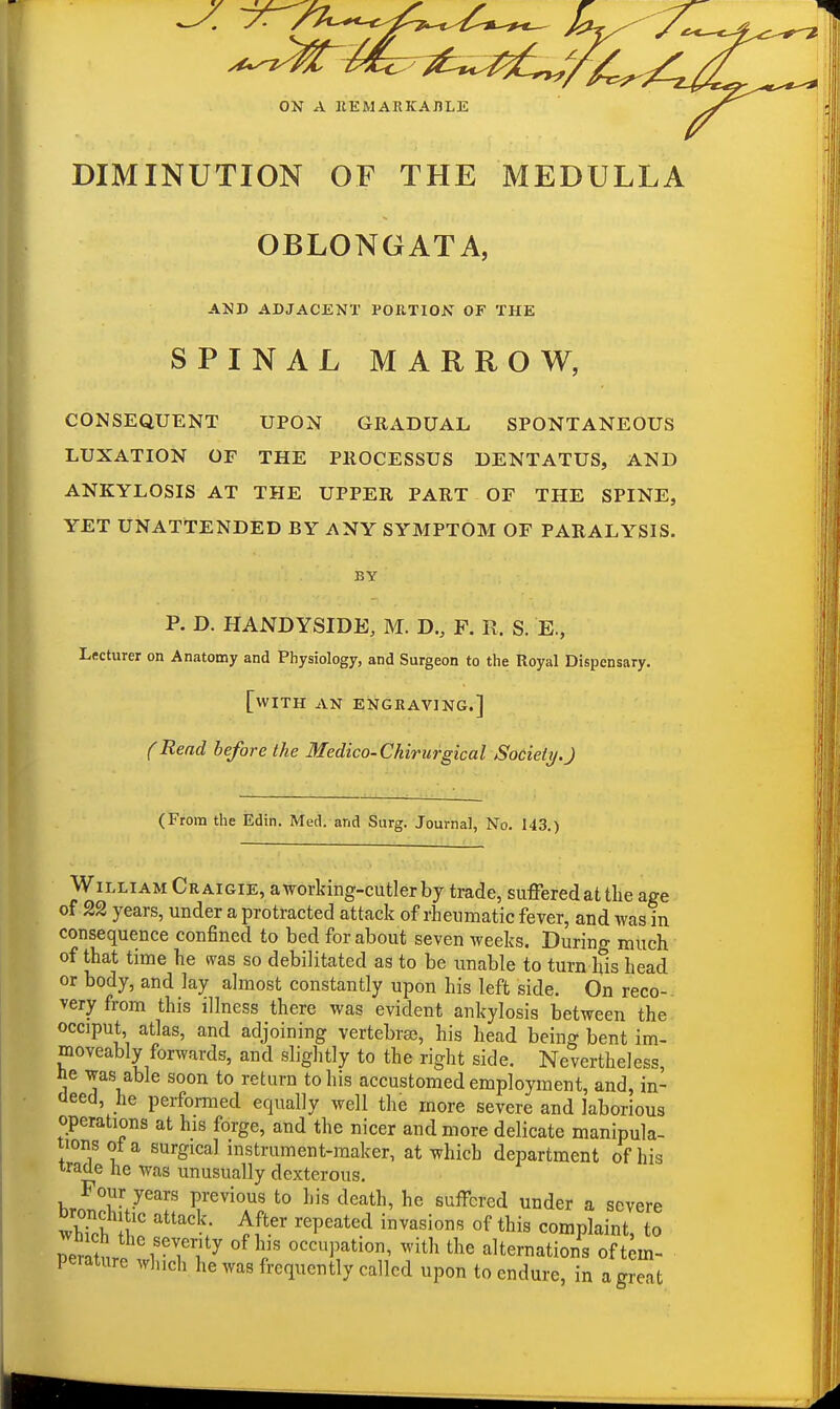 ON A IIEMARKAJILE DIMINUTION OF THE MEDULLA OBLONGATA, AND ADJACENT POETION OF THE SPINAL MARROW, CONSEQUENT UPON GRADUAL SPONTANEOUS LUXATION OF THE PROCESSUS DENTATUS, AND ANKYLOSIS AT THE UPPER PART OF THE SPINE, YET UNATTENDED BY ANY SYMPTOM OF PARALYSIS. BY P. D. HANDYSIDE, M. B., F. R. S. E., Lecturer on Anatomy and Physiology, and Surgeon to the Royal Dispensary. [with AN ENGRAVING.] CRead before the Medico-Ckirurgical Society.J (From the Edin. Med. and Surg. Journal, No. 143.) William Craigie, a working-cutler by trade, suffered at the age of 22 years, under a protracted attack of rheumatic fever, and was in consequence confined to bed for about seven weeks. During much of that time he was so debilitated as to be unable to turn his head or body, and lay almost constantly upon his left side. On reco-. very from this illness there was evident ankylosis between the occiput, atlas, and adjoining vertebrae, his head being bent im- moveably forwards, and slightly to the right side. Nevertheless, ne was able soon to return to his accustomed employment, and, in- deed, he performed equally well the more severe and laborious operations at his forge, and the nicer and more delicate manipula- tions of a surgical instrument-maker, at which department of his wade he was unusually dexterous. Four years previous to his death, he suffered under a severe whTch tt' ''P'*''^ complaint, to mltSri ? ^^T ^ith the alternations of tem- perature which he was frequently called upon to endure, in a great