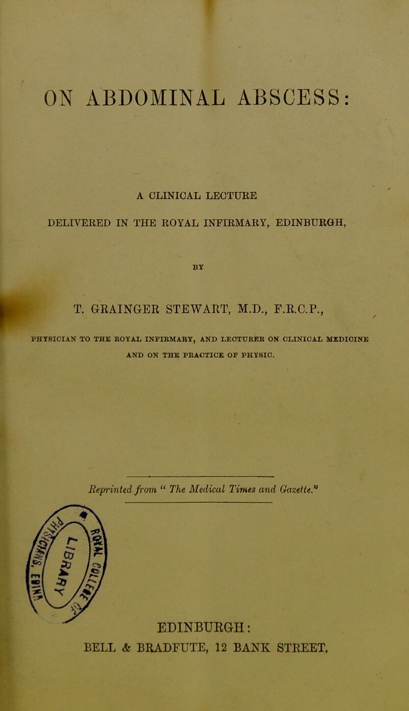 ON ABDOMINAL ABSCESS: A CLINICAL LECTUEE DELIVERED IN THE KOYAL INFIEMARY, EDINBURGH, BY T. GKAINaER STEWART, M.D., F.R.C.P., PHYBICIAK TO THE BOYAIj INFIBMABY, AND LEOTTJREB ON CLINICAL MEDICINE AND ON THE PBAOTICE OF PHYSIC. Reprinted from  The Medical Times and Gazetted 7 ml \*\ EDINBURGH: BELL & BRADFUTE, 12 BANK STREET.