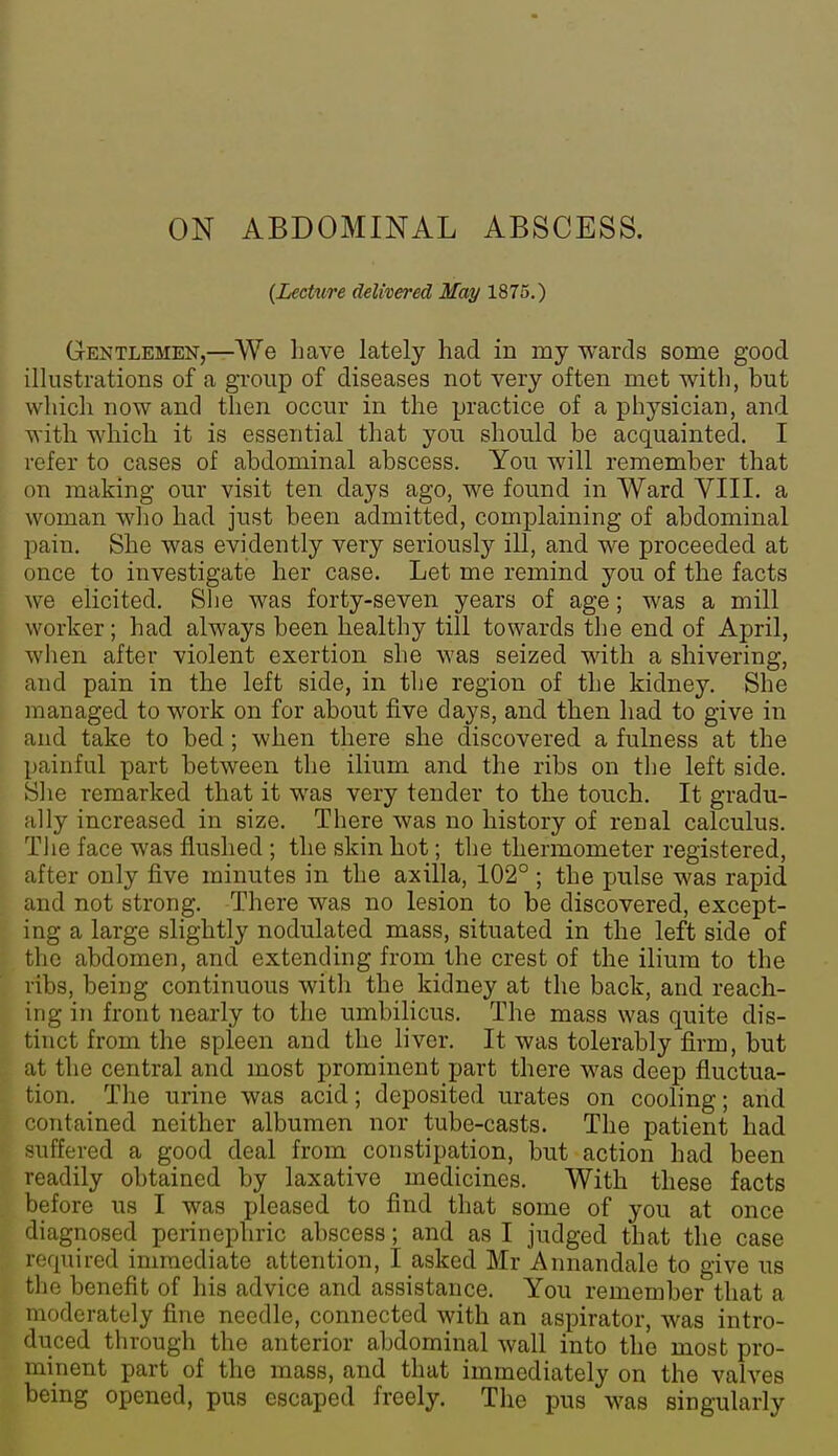 {Lecture delivered May 1875.) Gentlemen,—We Lave lately had in my wards some good illustrations of a group of diseases not very often met with, but wliich now and then occur in the practice of a physician, and with which it is essential that you should be acquainted. I refer to cases of abdominal abscess. You will remember that on making our visit ten days ago, we found in Ward VIII. a woman wlio had just been admitted, complaining of abdominal pain. She was evidently very seriously ill, and we proceeded at once to investigate her case. Let me remind you of the facts we elicited. Slie was forty-seven years of age; was a mill worker; had always been healthy till towards the end of April, wlien after violent exertion she was seized with a shivering, > and pain in the left side, in the region of the kidney. She managed to work on for about five days, and then had to give in and take to bed; when there she discovered a fulness at the painful part between the ilium and the ribs on the left side. Slie remarked that it was very tender to the touch. It gradu- ally increased in size. There was no history of renal calculus. Tlie face was flushed ; the skin hot; the thermometer registered, after only five minutes in the axilla, 102° ; the pulse was rapid and not strong. There was no lesion to be discovered, except- ing a large slightly nodulated mass, situated in the left side of the abdomen, and extending from the crest of the ilium to the ribs, being continuous with the kidney at the back, and reach- ing in front nearly to the umbilicus. The mass was quite dis- tinct from the spleen and the liver. It was tolerably firm, but at the central and most prominent part there was deep fluctua- tion. The urine was acid; deposited urates on cooling; and contained neither albumen nor tube-casts. The patient had suffered a good deal from constipation, but action had been readily obtained by laxative medicines. With these facts before us I was pleased to find that some of you at once diagnosed perinephric abscess; and as I judged that the case required immediate attention, I asked Mr Annandale to give us the benefit of his advice and assistance. You remember that a moderately fine needle, connected with an aspirator, was intro- duced through the anterior abdominal wall into the most pro- minent part of the mass, and that immediately on the valves being opened, pus escaped freely. The pus was singularly