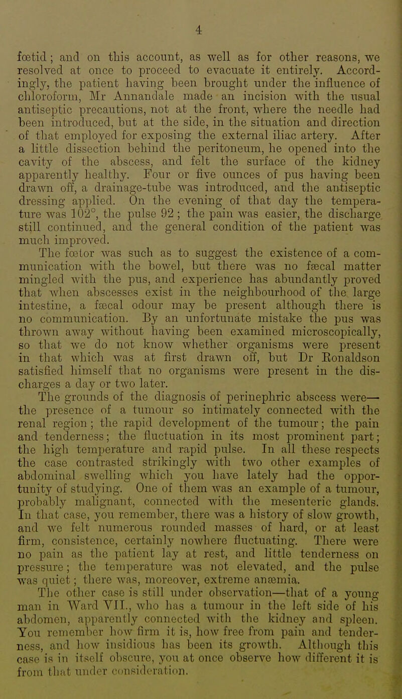 foetid; and on this account, as well as for other reasons, we resolved at once to proceed to evacuate it entirely. Accord- ingly, the patient having been brought under the influence of chloroform, Mr Annandale made an incision with the iisual antiseptic precautions, not at the front, where the needle had been introduced, but at the side, in the situation and direction of that employed for exposing the external iliac artery. After a little dissection behind the peritoneum, he opened into the cavity of the abscess, and felt the surface of the kidney apparently healthy. Four or five ounces of pus having been drawn off, a drainage-tube was introduced, and the antiseptic dressing ap])lied. On the evening of that day the tempera- ture was 102°, the pulse 92 ; the pain was easier, the discharge still continued, and the general condition of the patient was much improved. The foetor was such as to suggest the existence of a com- munication with the bowel, but there was no ffecal matter mingled with the pus, and experience has abundantly proved that when abscesses exist in the neighbourhood of the large intestine, a frecal odour may be present although there is no communication. By an unfortunate mistake the pus was thrown away without having been examined microscopically, so that we do not know whether organisms were present in that which was at first drawn off, but Dr Eonaldson satisfied himself that no organisms were present in the dis- charges a day or two later. The grounds of the diagnosis of perinephric abscess were— the presence of a tumour so intimately connected with the renal region; the rapid development of the tumour; the pain and tenderness; the fluctuation in its most prominent part; the high temperature and rapid pulse. In all these respects the case contrasted strikingly with two other examples of abdominal swelling which you have lately had the oppor- tunity of studying. One of them was an example of a tumour, probably malignant, connected with tlie mesenteric glands. In that case, you remember, there was a history of slow growth, and we felt numerous rounded masses of hard, or at least firm, consistence, certainly nowhere fluctuating. There were DO pain as the patient lay at rest, and little tenderness on pressure; the temperature was not elevated, and the pulse was quiet; there was, moreover, extreme anajmia. The other case is still under observation—that of a young man in Ward VII., who has a tumour in the left side of his abdomen, apparently connected with the kidney and spleen. You remember how firm it is, how free from pain and tender- ness, and how insidious has been its growth. Although this case is in itself obscure, yon at once observe how different it is from that under consideration.