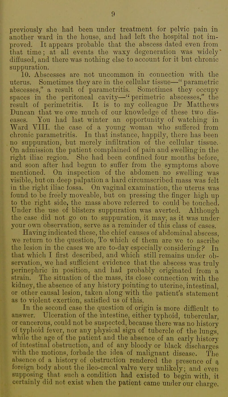 previously she had been under treatment for pelvic pain in another ward in the house, and had left the hospital not im- proved. It appears probable that the abscess dated even from that time; at all events the waxy degeneration was widely* diffused, and there was nothing else to account for it but chronic suppuration. 10. Abscesses are not uncommon in connection with the uterus. Sometimes they are in the cellular tissue— parametric abscesses, a result of parametritis. Sometimes they occupy spaces in the peritoneal cavity— perimetric abscesses, the result of perimetritis. It is to my colleague Dr Matthews Duncan that we owe much of our knowledge of these two dis- eases. You had last winter an opportunit}'^ of watching in Ward VIII. the case of a young woman who suffered from chronic parametritis. In that instance, happily, there has been no suppuration, but merely infiltration of the cellular tissue. On admission the patient complained of pain and swelling in the right iliac region. She had been confined four months before, and soon after had begun to suffer from the symptoms above mentioned. On inspection of the abdomen no swelling was visible, but on deep palpation a hard circumscribed mass was felt in the right iliac fossa. On vaginal examination, the uterus was found to be freely moveable, but on pressing the finger high up to the right side, the mass above referred to could be touched. Under the use of blisters suppuration was averted. Although the case did not go on to suppuration, it may; as it was under your own observation, serve as a reminder of this class of cases. Having indicated these, the chief causes of abdominal abscess, we return to the question, To which of them are we to ascribe the lesion in the cases we are to-day especially considering? In that which I first described, and which still remains under ob- servation, we had sufficient evidence that the abscess was truly perinephric in position, and had probably originated from a strain. The situation of the mass, its close connection with the kidney, the absence of any history pointing to uterine, intestinal, or other causal lesion, taken along with the patient's statement as to violent exertion, satisfied us of this. In the second case the question of origin is more difficult to answer. Ulceration of the intestine, either typhoid, tubercular, or cancerous, could not be suspected, because there was no history of typhoid fever, nor any physical sign of tubercle of the lungs, while the age of the patient and the absence of an early history of intestinal obstruction, and of any bloody or black discharges with the motions, forbade the idea of malignant disease. The absence of a history of obstruction rendered the presence of a foreign body about the ileo-cajcal valve very unlikely; and even supposing that such a condition had existed to begin with, it certainly did not exist when the patient came under our charge.