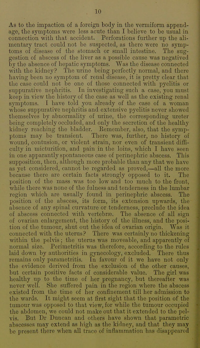 As to the impaction of a foreign body in the vermiform append- age, the symptoms were less acute than I believe to be usual in connection with that accident. Perforations further up the ali- mentary tract could not be suspected, as there were no symp- toms of disease of the stomach or small intestine. The sug- gestion of abscess of the liver as a possible cause was negatived by the absence of liepatic symptoms. Was the disease connected with the kidney? The urine being perfectly normal, and there having been no symptom of renal disease, it is pretty clear that tlie case could not be one of those connected ^vith pyelitis or suppurative nephritis. In investigating such a case, you must keep in view the history of the case as well as the existing renal symptoms. I have told you already of the case of a woman whose suppurative nephritis and extensive pyelitis never showed themselves by abnormality of urine, the corresponding uretei- being completely occluded, and only the secretion of the healthy kidney reaching the bladder. Kemember, also, that the symp- ptoms may be transient. There was, further, no history of wound, contusion, or violent strain, nor even of transient diffi- culty in micturition, and pain in the loins, which I have seen in one apparantly spontaneous case of perinephric abscess. This supposition, then, although more probable than an}'- that we have as yet considered, cannot be regarded as proved,—all the more because there are certain facts strongly opposed to it. The position of the mass was too low and too much to the front, while there was none of the fulness and tenderness in the lumbar region which are usually found in perinephric abscess. The position of the abscess, its form, its extension upwards, the absence of any spinal curvature or tenderness, preclude the idea of abscess connected with vertebree. The absence of all sign of ovarian enlargement, the history of the illness, and the posi- tion of the tumour, shut out the idea of ovarian origin. Was it connected with the uterus? There was certainly no thickening within the pelvis; the uterus was moveable, and apparently of normal size. Perimetritis was therefore, according to the rules laid down by authorities in gynecology, excluded. There thus remains only parametritis. In favour of it we have not only the evidence derived from the exclusion of the other causes, but certain positive facts of considerable value. The girl was healthy up to the time of her pregnancy, but thereafter was never well. She suffered pain in the region where the abscess existed from the time of her confinement till her admission to the wards. It might seem at first sight that the position of the tumour was opposed to that view, for while the tumour occupied the abdomen, Ave could not make out that it extended to the pel- vis. But Dr Duncan and others have shown that parametric abscesses may extend as high as the kidney, and that they may be present there when all trace of inflammation has disappeared