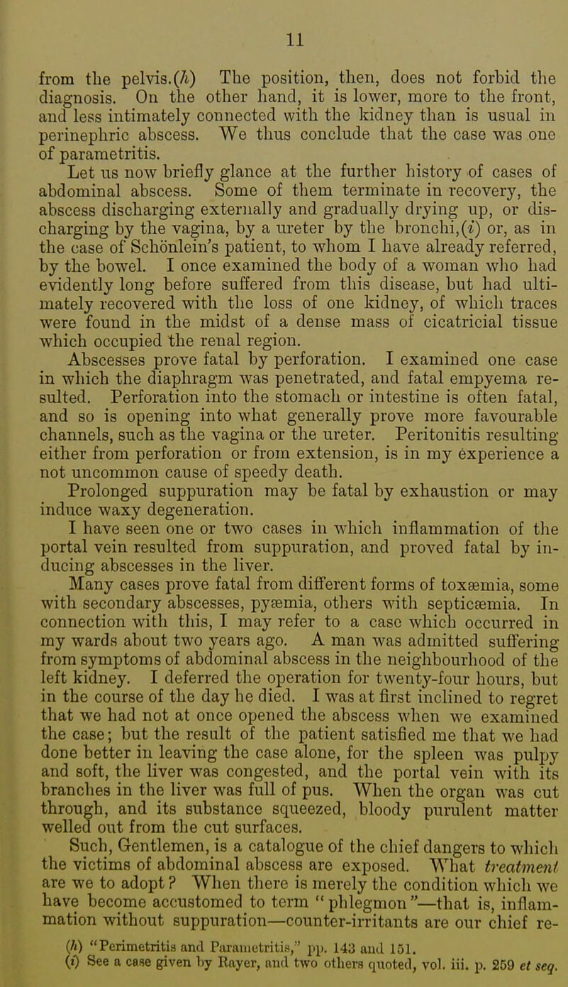 from the pelvis.(/i) The position, then, does not forbid the diagnosis. On the other hand, it is lower, more to the front, and less intimately connected with the kidney than is usual in perinephric abscess. We thus conclude that the case was one of parametritis. Let us now briefly glance at the further history of cases of abdominal abscess. Some of them terminate in recovery, the abscess discharging externally and gradually drying up, or dis- charging by the vagina, by a ureter by the bronchi,(*) or, as in the case of Schonlein's patient, to whom I have already referred, by the bowel. I once examined the body of a woman who had evidently long before suffered from this disease, but had ulti- mately recovered with the loss of one kidney, of which traces were found in the midst of a dense mass of cicatricial tissue which occupied the renal region. Abscesses prove fatal by perforation. I examined one case in which the diaphragm was penetrated, and fatal empyema re- sulted. Perforation into the stomach or intestine is often fatal, and so is opening into what generally prove more favourable channels, such as the vagina or the ureter. Peritonitis resulting either from perforation or from extension, is in my experience a not uncommon cause of speedy death. Prolonged suppuration may be fatal by exhaustion or may induce waxy degeneration. I have seen one or two cases in which inflammation of the portal vein resulted from suppuration, and proved fatal by in- ducing abscesses in the liver. Many cases prove fatal from different forms of toxaemia, some with secondary abscesses, pyaemia, others with septicaemia. In connection with this, I may refer to a case which occurred in my wards about two years ago. A man was admitted suffering from symptoms of abdominal abscess in the neighbourhood of the left kidney. I deferred the operation for twenty-four hours, but in the course of the day he died. I was at first inclined to regret that we had not at once opened the abscess when we examined the case; but the result of the patient satisfied me that we had done better in leaving the case alone, for the spleen was pulpy and soft, the liver was congested, and the portal vein with its branches in the liver was full of pus. When the organ was cut through, and its substance squeezed, bloody purulent matter welled out from the cut surfaces. Such, Gentlemen, is a catalogue of the chief dangers to which the victims of abdominal abscess are exposed. What treatment are we to adopt ? When there is merely the condition whicli we have become accustomed to term phlegmon—that is, inflam- mation without suppuration—counter-irritants are our chief re- (A) Perimetritis and Piiraiuetritis, \<\). 143 and 151. (0 See a case given by Rayer, and two others quoted, vol. iii. p. 259 et seq.