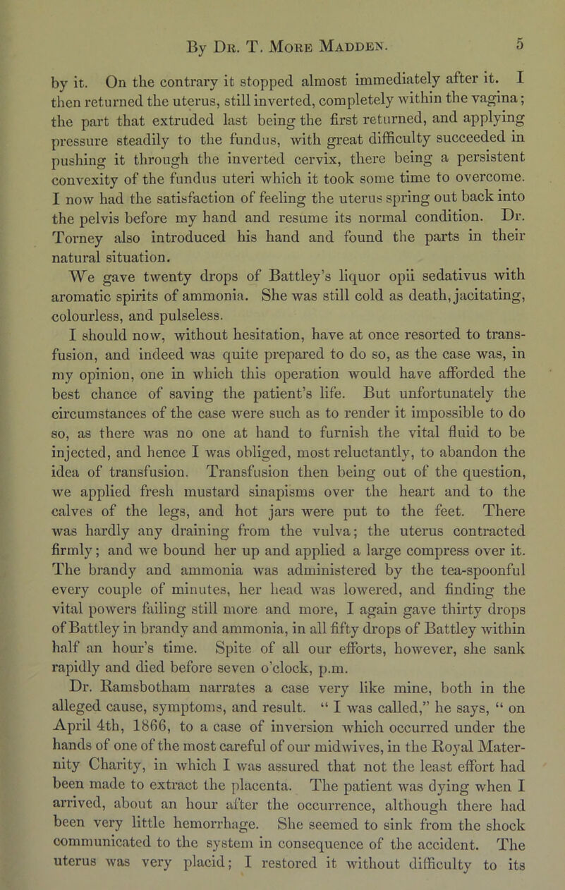 by it. On the contrary it stopped almost immediately after it. I then returned the uterus, still inverted, completely within the vagina; the part that extruded last being the first returned, and applying pressure steadily to the fundus, with great difficulty succeeded in pushing it through the inverted cervix, there being a persistent convexity of the fundus uteri which it took some time to overcome. I now had the satisfaction of feeling the uterus spring out back into the pelvis before my hand and resume its normal condition. Dr. Torney also introduced his hand and found the parts in their natural situation. We gave twenty drops of Battley’s liquor opii sedativus with aromatic spirits of ammonia. She was still cold as death, jacitating, colourless, and pulseless. I should now, without hesitation, have at once resorted to trans- fusion, and indeed was quite prepared to do so, as the case was, in my opinion, one in which this operation would have afforded the best chance of saving the patient’s life. But unfortunately the circumstances of the case were such as to render it impossible to do so, as there was no one at hand to furnish the vital fluid to be injected, and hence I was obliged, most reluctantly, to abandon the idea of transfusion. Transfusion then being out of the question, we applied fresh mustard sinapisms over the heart and to the calves of the legs, and hot jars were put to the feet. There was hardly any draining from the vulva; the uterus contracted firmly; and we bound her up and applied a large compress over it. The brandy and ammonia was administered by the tea-spoonful every couple of minutes, her head was lowered, and finding the vital powers failing still more and more, I again gave thirty drops of Battley in brandy and ammonia, in all fifty drops of Battley Avithin half an hour’s time. Spite of all our efforts, hoAvever, she sank rapidly and died before seven o’clock, p.m. Dr. Ramsbotham narrates a case very like mine, both in the alleged cause, symptoms, and result. “ I Avas called,” he says, “ on April 4th, 1866, to a case of inversion which occurred under the hands of one of the most careful of our midAvives, in the Royal Mater- nity Charity, in which I Avas assured that not the least effort had been made to extract the placenta. The patient Avas dying when I arrived, about an hour after the occurrence, although there had been very little hemorrhage. She seemed to sink from the shock communicated to the system in consequence of the accident. The uterus Avas very placid; I restored it without difficulty to its