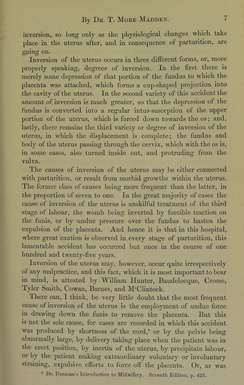 inversion, so long only as the physiological changes which take place in the uterus after, and in consequence of parturition, are going on. Inversion of the uterus occurs in three different forms, or, more properly speaking, degrees of inversion. In the first there is merely some depression of that portion of the fundus to which the placenta was attached, which forms a cup-shaped projection into the cavity of the uterus. In the second variety of this accident the amount of inversion is much greater, so that the depression of the fundus is converted into a regular intus-susception of the upper portion of the uterus, which is forced down towards the os; and, lastly, there remains the third variety or degree of inversion of the uterus, in which the displacement is complete; the fundus and body of the uterus passing through the cervix, which with the os is, in some cases, also turned inside out, and protruding from the vulva. The causes of inversion of the uterus may be either connected with parturition, or result from morbid growths within the uterus. The former class of causes being more frequent than the latter, in the proportion of seven to one. In the great majority of cases the cause of inversion of the uterus is unskilful treatment of the third stage of labour, the womb being inverted by forcible traction on the funis, or by undue pressure over the fundus to hasten the expulsion of the placenta. And hence it is that in this hospital, where great caution is observed in every stage of parturition, this lamentable accident has occurred but once in the course of one hundred and twenty-five years. Inversion of the uterus may, however, occur quite irrespectively of any malpractice, and this fact, which it is most important to bear in mind, is attested by William Hunter, Baudelocque, Crosse, Tyler Smith, Cowan, Barnes, and M‘Clintock. There can, I think, be very little doubt that the most frequent cause of inversion of the uterus is the employment of undue force in drawing down the funis to remove the placenta. But this is not the sole cause, for cases are recorded in which this accident was produced by shortness of the cord,a or by the pelvis being abnormally large, by delivery taking place when the patient was in the erect position, by inertia of the uterus, by precipitate labour, or by the patient making extraordinary voluntary or involuntary straining, expulsive efforts to force off the placenta. Or, as was a Dr. Denman’s Introduction to Midwifery. Seventh Edition, p. 423.