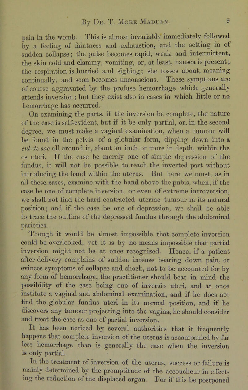 pain in the womb. This is almost invariably immediately followed by a feeling of faintness and exhaustion, and the setting in of sudden collapse; the pulse becomes rapid, weak, and intermittent, the skin cold and clammy, vomiting, or, at least, nausea is present; the respiration is hurried and sighing; she tosses about, moaning continually, and soon becomes unconscious. These symptoms are of course aggravated by the profuse hemorrhage which generally attends inversion; but they exist also in cases in which little or no hemorrhage has occurred. On examining the parts, if the inversion be complete, the nature of the case is self-evident, but if it be only partial, or, in the second degree, we must make a vaginal examination, when a tumour will be found in the pelvis, of a globular form, dipping down into a cnl-de sac all around it, about an inch or more in depth, Avithin the os uteri. If the case be merely one of simple depression of the fundus, it will not be possible to reach the inverted part Avithout introducing the hand Avithin the uterus. But here Ave must, as in all these cases, examine Avith the hand above the pubis, Avhen, if the case be one of complete inversion, or even of extreme introversion, Ave shall not find the hard contracted uterine tumour in its natural position; and if the case be one of depression, Ave shall be able to trace the outline of the depressed fundus through the abdominal pai’ieties. Though it Avould be almost impossible that complete inversion could be overlooked, yet it is by no means impossible that partial inversion might not be at once recognized. Hence, if a patient after delivery complains of sudden intense bearing doAvn pain, or evinces symptoms of collapse and shock, not to be accounted for by any form of hemorrhage, the practitioner should bear in mind the possibility of the case being one of inversio uteri, and at once institute a vaginal and abdominal examination, and if he does not find the globular fundus uteri in its normal position, and if he discovers any tumour projecting into the vagina, he should consider and treat the case as one of partial inversion. It has been noticed by several authorities that it frequently happens that complete inversion of the uterus is accompanied by far less hemorrhage than is generally the case when the inversion is only partial. In the treatment of inversion of the uterus, success or failure is mainly determined by the promptitude of the accoucheur in effect- ing the reduction of the displaced organ. For if this be postponed