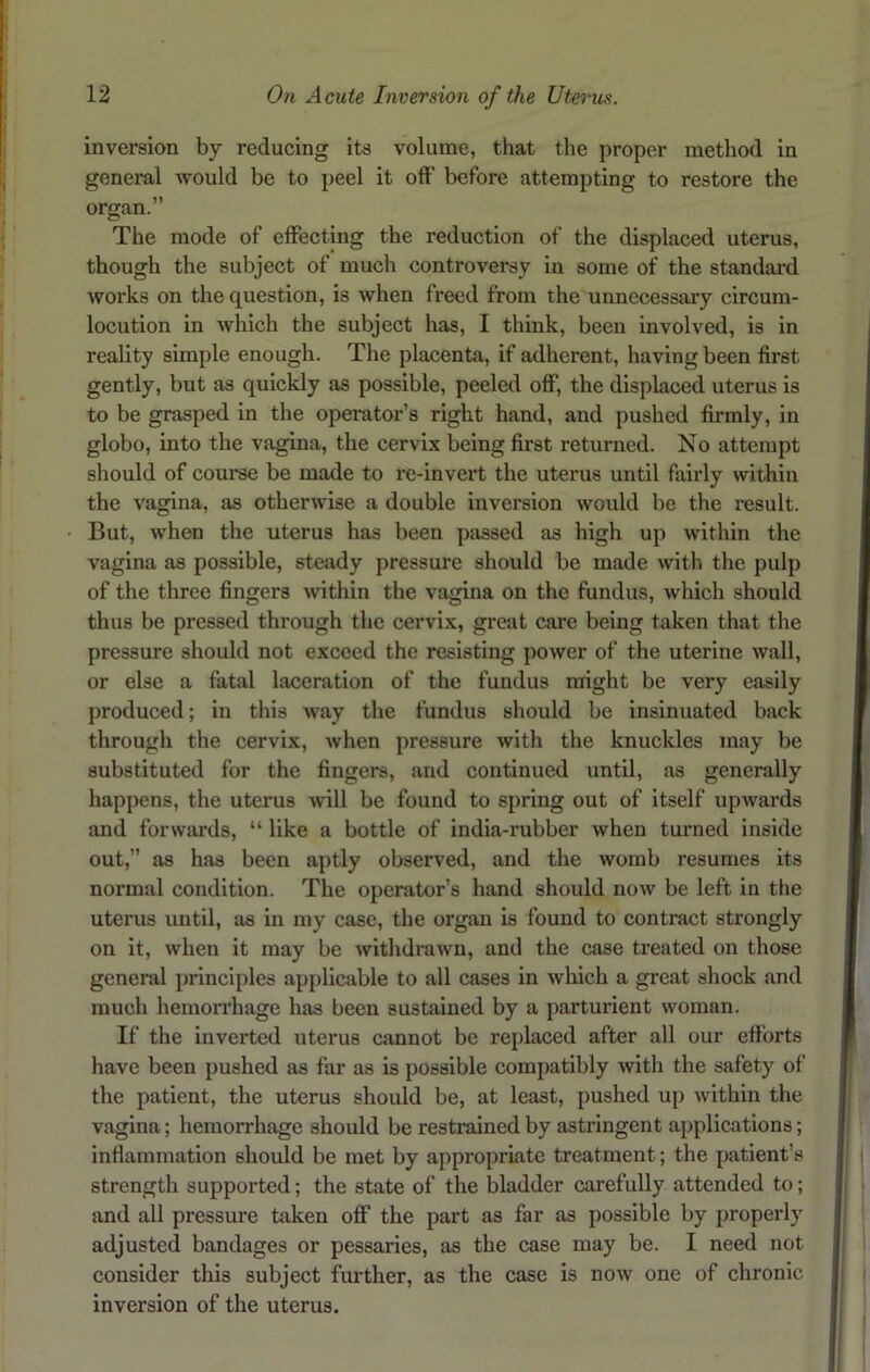 inversion by reducing its volume, that the proper method in general would be to peel it off before attempting to restore the organ.” The mode of effecting the reduction of the displaced uterus, though the subject of much controversy in some of the standard works on the question, is when freed from the unnecessary circum- locution in which the subject has, I think, been involved, is in reality simple enough. The placenta, if adherent, having been first gently, but as quickly as possible, peeled off, the displaced uterus is to be grasped in the operator’s right hand, and pushed firmly, in globo, into the vagina, the cervix being first returned. No attempt should of course be made to re-invert the uterus until fairly within the vagina, as otherwise a double inversion would be the result. But, when the uterus has been passed as high up within the vagina as possible, steady pressure should be made with the pulp of the three fingers within the vagina on the fundus, which should thus be pressed through the cervix, great care being taken that the pressure should not exceed the resisting power of the uterine wall, or else a fatal laceration of the fundus might be very easily produced; in this way the fundus should be insinuated back through the cervix, when pressure with the knuckles may be substituted for the fingers, and continued until, as generally happens, the uterus will be found to spring out of itself upwards and forwards, “ like a bottle of india-rubber when turned inside out,” as has been aptly observed, and the womb resumes its normal condition. The operator’s hand should now be left in the uterus until, as in my case, the organ is found to contract strongly on it, when it may be withdrawn, and the case treated on those general principles applicable to all cases in which a great shock and much hemorrhage has been sustained by a parturient woman. If the inverted uterus cannot be replaced after all our efforts have been pushed as far as is possible compatibly with the safety of the patient, the uterus should be, at least, pushed up within the vagina; hemorrhage should be restrained by astringent applications; inflammation should be met by appropriate treatment; the patient’s strength supported; the state of the bladder carefully attended to; and all pressure taken off the part as far as possible by properly adjusted bandages or pessaries, as the case may be. I need not consider this subject further, as the case is now one of chronic inversion of the uterus.