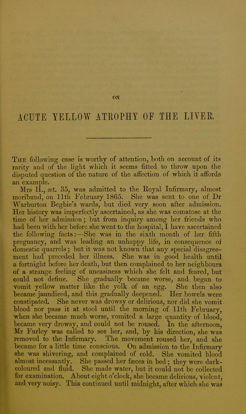 ACUTE YELLOW ATKOPHY OF THE LIVER. The following case is worthy of attention, both on account of its rarity and of the light which it seems fitted to throw upon the disputed question of the nature of the affection of which it affords an example. Mrs H., set. 35, was admitted to the Boyal Infirmary, almost moribund, on 11th February 1865. She was sent to one of Dr Warburton Begbie's wards, but died very soon after admission. Her history was imperfectly ascertained, as she was comatose at the time of her admission; but from inquiry among her friends who had been with her before she went to the hospital, I have ascertained the following facts:—She was in the sixth month of her fifth pregnancy, and was leading an unhappy life, in consequence of domestic quarrels; but it was not known that any special disagree- ment had preceded her illness. She was in good health until a fortnight before her death, but then complained to her neighbours of a strange feeling of uneasiness which she felt and feared, but could not define. She gradually became worse, and began to vomit yellow matter like the yolk of an egg. She then also became jaundiced, and this gradually deepened. Her bowels were constipated. She never was drowsy or delirious, nor did she vomit blood nor pass it at stool until the morning of 11th February, when she became much worse, vomited a large quantity of blood, became very drowsy, and could not be roused. In the afternoon, Mr Furley was called to see her, and, by his direction, she was removed to the Infirmary. The movement roused her, and she became for a little time conscious. On admission to the Infirmary she was shivering, and complained of cold. She vomited blood almost incessantly. She passed her fasces in bed; they were dark- coloured and fluid. She made water, but it could not be collected for examination. About eight o'clock, she became delirious, violent, and very noisy. This continued until midnight, after which she was