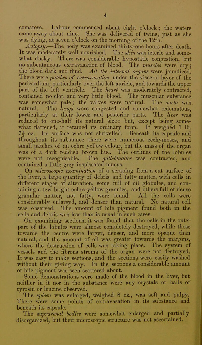 comatose. Labour commenced about eight o'clock; the waters came away about nine. She was delivered of twins, just as she was dying, at seven o'clock on the morning of the 12th. Autopsy.—The body was examined thirty-one hours after death. It was moderately well nourished. The skin was icteric and some- what dusky. There was considerable hypostatic congestion, but no subcutaneous extravasation of blood. The muscles were dry ; the blood dark and fluid. All the internal organs were jaundiced. There were patches of extravasation under the visceral layer of the pericardium, particularly over the left auricle, and towards the upper part of the left ventricle. The heart was moderately contracted, contained no clot, and very little blood. The muscular substance was somewhat pale; the valves were natural. The aorta was natural. The lungs were congested and somewhat cedematous, particularly at their lower and posterior parts. The liver was reduced to one-half its natural size; but, except being some- what flattened, it retained its ordinary form. It weighed 1 lb. 7£ oz. Its surface was not shrivelled. Beneath its capsule and throughout its substance there were numerous ecchymoses, and small patches of an ochre yellow colour, but the mass of the organ was of a dark reddish brown hue. The outlines of the lobules were not recognisable. The gall-bladder was contracted, and contained a little grey inspissated mucus. On microscopic examination of a scraping from a cut surface of the liver, a large quantity of debris and fatty matter, with cells in different stages of alteration, some full of oil globules, and con- taining a few bright ochre-yellow granules, and others full of dense granular matter, not fatty, were found. All the cells were considerably enlarged, and denser than natural. No natural cell was observed. The amount of bile pigment found both in the cells and debris was less than is usual in such cases. On examining sections, it was found that the cells in the outer part of the lobules were almost completely destroyed, while those towards the centre were larger, denser, and more opaque than natural, and the amount of oil was greater towards the margins, where the destruction of cells was taking place. The system of vessels and the fibrous stroma of the organ were not destroyed. It was easy to make sections, and the sections were easily washed without their giving way. In the sections a considerable amount of bile pigment was seen scattered about. Some demonstrations were made of the blood in the liver, but neither in it nor in the substance were any crystals or balls of tyrosin or leucine observed. The spleen was enlarged, weighed 8 oz., was soft and pulpy. There were some points of extravasation in its substance and beneath its capsule. The suprarenal bodies were somewhat enlarged and partially disorganized, but their microscopic structure was not ascertained.