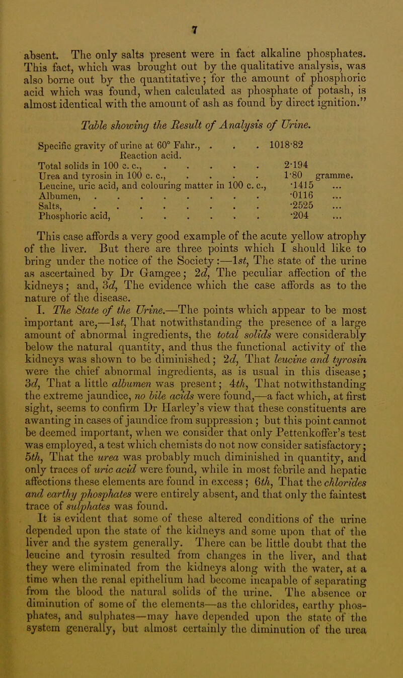 absent. The only salts present were in fact alkaline phosphates. This fact, which was brought out by the qualitative analysis, was also bome out by the quantitative; for the amount of phosphoric acid which Avas found, when calculated as phosphate of potash, is almost identical with the amount of ash as found by direct ignition. Table showing the Result of Analysis of Urine. Specific gravity of urine at 60° Fahr., . . . 1018-82 Reaction acid. Total solids in 100 c. c, 2-194 Urea and tyrosin in 100 c. c, . . . . T80 gramme. Leucine, uric acid, and colouring matter in 100 c. c, -1415 Albumen, . -0116 Salts, . m -2525 Phosphoric acid, '204 This case affords a very good example of the acute yellow atrophy of the liver. But there are three points which I should like to bring under the notice of the Society:—1st, The state of the urine as ascertained by Dr Gamgee,- 2d, The peculiar affection of the kidneys; and, 3c?, The evidence which the case affords as to the nature of the disease. I. The State of the Urine.—The points which appear to be most important are,—1st, That notwithstanding the presence of a large amount of abnormal ingredients, the total solids were considerably below the natural quantity, and thus the functional activity of the kidneys was shown to be diminished; 2d, That leucine and tyrosin were the chief abnormal ingredients, as is usual in this disease; 3d, That a little albumen was present; 4th, That notwithstanding the extreme jaundice, no bile acids were found,—a fact which, at first sight, seems to confirm Dr Harley's view that these constituents are awanting in cases of jaundice from suppression ; but this point cannot be deemed important, when we consider that only Pettenkoffer's test was employed, a test which chemists do not now consider satisfactory; 5th, That the urea was probably much diminished in quantity, and only traces of uric acid were found, while in most febrile and hepatic affections these elements are found in excess; 6th, That the chlorides and earthy phosphates were entirely absent, and that only the faintest trace of sulphates was found. It is evident that some of these altered conditions of the urine depended upon the state of the kidneys and some upon that of the liver and the system generally. There can be little doubt that the leucine and tyrosin resulted from changes in the liver, and that they were eliminated from the kidneys along with the water, at a time when the renal epithelium had become incapable of separating from the blood the natural solids of the urine. The absence or diminution of some of the elements—as the chlorides, earthy phos- phates, and sulphates—may have depended upon the state of the system generally, but almost certainly the diminution of the urea