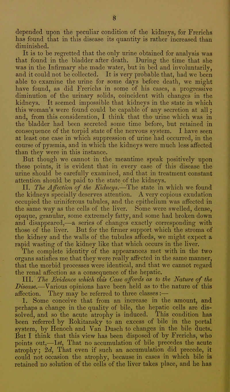 depended upon the peculiar condition of the kidneys, for Frerichs has found that in this disease its quantity is rather increased than diminished. It is to be regretted that the only urine obtained for analysis was that found in the bladder after death. During the time that she was in the Infirmary she made water, but in bed and involuntarily, and it could not be collected. It is very probable that, had we been able to examine the urine for some days before death, we might have found, as did Frerichs in some of his cases, a progressive diminution of the urinary solids, coincident witli changes in the kidneys. It seemed impossible that kidneys in the state in which this woman's were found could be capable of any secretion at all; and, from this consideration, I think that the urine which was in the bladder had been secreted some time before, but retained in consequence of the torpid state of the nervous system. I have seen at least one case in which suppression of urine had occurred, in the course of pyaemia, and in which the kidneys were much less affected than they were in this instance. But though we cannot in the meantime speak positively upon these points, it is evident that in every case of this disease the urine should be carefully examined, and that in treatment constant attention should be paid to the state of the kidneys. II. The Affection of the Kidneys.—The state in which we found the kidneys specially deserves attention. A very copious exudation occupied the uriniferous tubules, and the epithelium was affected in the same way as the cells of the liver. Some were swelled, dense, opaque, granular, some extremely fatty, and some had broken down and disappeared,—a series of changes exactly corresponding with those of the hver. But for the firmer support which the stroma of the kidney and the walls of the tubules affords, we might expect a rapid wasting of the kidney like that which occurs in the liver. The complete identity of the appearances met with in the two organs satisfies me that they were really affected in the same manner, that the morbid processes were identical, and that we cannot regard the renal affection as a consequence of the hepatic. III. The Evidence which this Case affords as to the Nature of the Disease.—Various opinions have been held as to the nature of this affection. They may be referred to three classes:— 1. Some conceive that from an increase in the amount, and perhaps a change in the quality of bile, the hepatic cells are dis- solved, and so the acute atrophy is induced. This condition has been referred by Rokitansky to an excess of bile in the portal system, by Henoch and Van Dusch to changes in the bile ducts. But I think that this view has been disposed of by Frerichs, who points out,—1st, That no accumulation of bile precedes the acute atrophy; 2d, That even if such an accumulation did precede, it could not occasion the atrophy, because in cases in which bile is retained no solution of the cells of the liver takes place, and he has