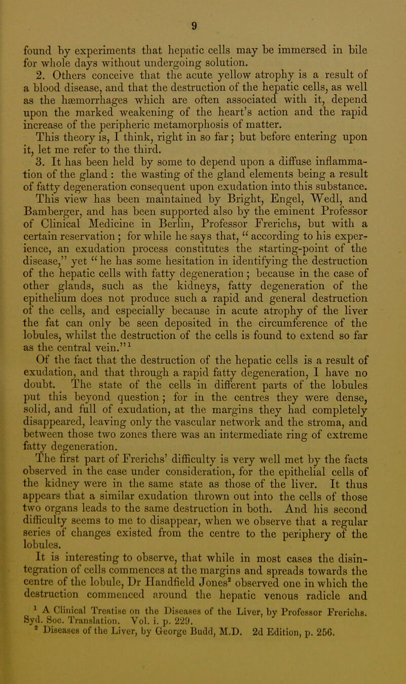 found by experiments that hepatic cells may be immersed in bile for whole days without undergoing solution. 2. Others conceive that the acute yellow atrophy is a result of a blood disease, and that the destruction of the hepatic cells, as well as the haemorrhages which are often associated with it, depend upon the marked weakening of the heart's action and the rapid increase of the peripheric metamorphosis of matter. This theory is, I think, right in so far; but before entering upon it, let me refer to the third. 3. It has been held by some to depend upon a diffuse inflamma- tion of the gland : the wasting of the gland elements being a result of fatty degeneration consequent upon exudation into this substance. This view has been maintained by Bright, Engel, Wedl, and Bamberger, and has been supported also by the eminent Professor of Clinical Medicine in Berlin, Professor Frerichs, but with a certain reservation ; for while he says that,  according to his exper- ience, an exudation process constitutes the starting-point of the disease, yet  he has some hesitation in identifying the destruction of the hepatic cells with fatty degeneration; because in the case of other glands, such as the kidneys, fatty degeneration of the epithelium does not produce such a rapid and general destruction of the cells, and especially because in acute atrophy of the liver the fat can only be seen deposited in the circumference of the lobules, whilst the destruction of the cells is found to extend so far as the central vein.1 Of the fact that the destruction of the hepatic cells is a result of exudation, and that through a rapid fatty degeneration, I have no doubt. The state of the cells in different parts of the lobules put this beyond question ; for in the centres they were dense, solid, and full of exudation, at the margins they had completely disappeared, leaving only the vascular network and the stroma, and between those two zones there was an intermediate ring of extreme fatty degeneration. The first part of Frerichs' difficulty is very well met by the facts observed in the case under consideration, for the epithelial cells of the kidney were in the same state as those of the liver. It thus appears that a similar exudation thrown out into the cells of those two organs leads to the same destruction in both. And his second difficulty seems to me to disappear, when we observe that a regular series of changes existed from the centre to the periphery of the lobules. It is interesting to observe, that while in most cases the disin- tegration of cells commences at the margins and spreads towards the centre of the lobule, Dr Handfield Jones2 observed one in which the destruction commenced around the hepatic venous radicle and 1 A Clinical Treatise on the Diseases of the Liver, by Professor Frerichs. Syd. Soc. Translation. Vol. i. p. 229. 4 Diseases of the Liver, by George Budd, M.D. 2d Edition, p. 256.