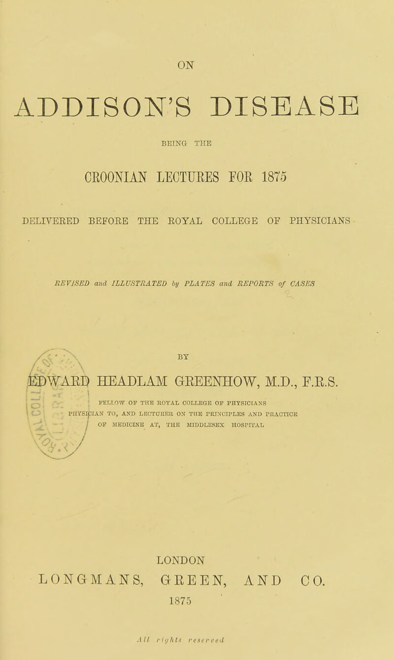 ON ADDISON’S DISEASE BEING THE CROONIAN LECTUEES FOE 1875 DELIVERED BEFORE THE ROYAL COLLEOE OF PHYSICIANS REVISED and ILLUSTRATED by PLATES and REPORTS of CASES BY ,roWAED HEADLAM GEEENHOW, M.D., E.E.S. ; ; FELLOW OP THE ROYAL COLT^GE OP PHYSICIANS ‘ PHYSICIAN TO, AND LECTURER ON THE PRINCIPLES AND PRAC'HCE ^- / OF 3IEDICINE AT, THE MIDDLESEX HOSPri’AL LONDON LONGMANS, GEEEN, AND CO. 1875 .1/1 rhj/it.i re.iereetl