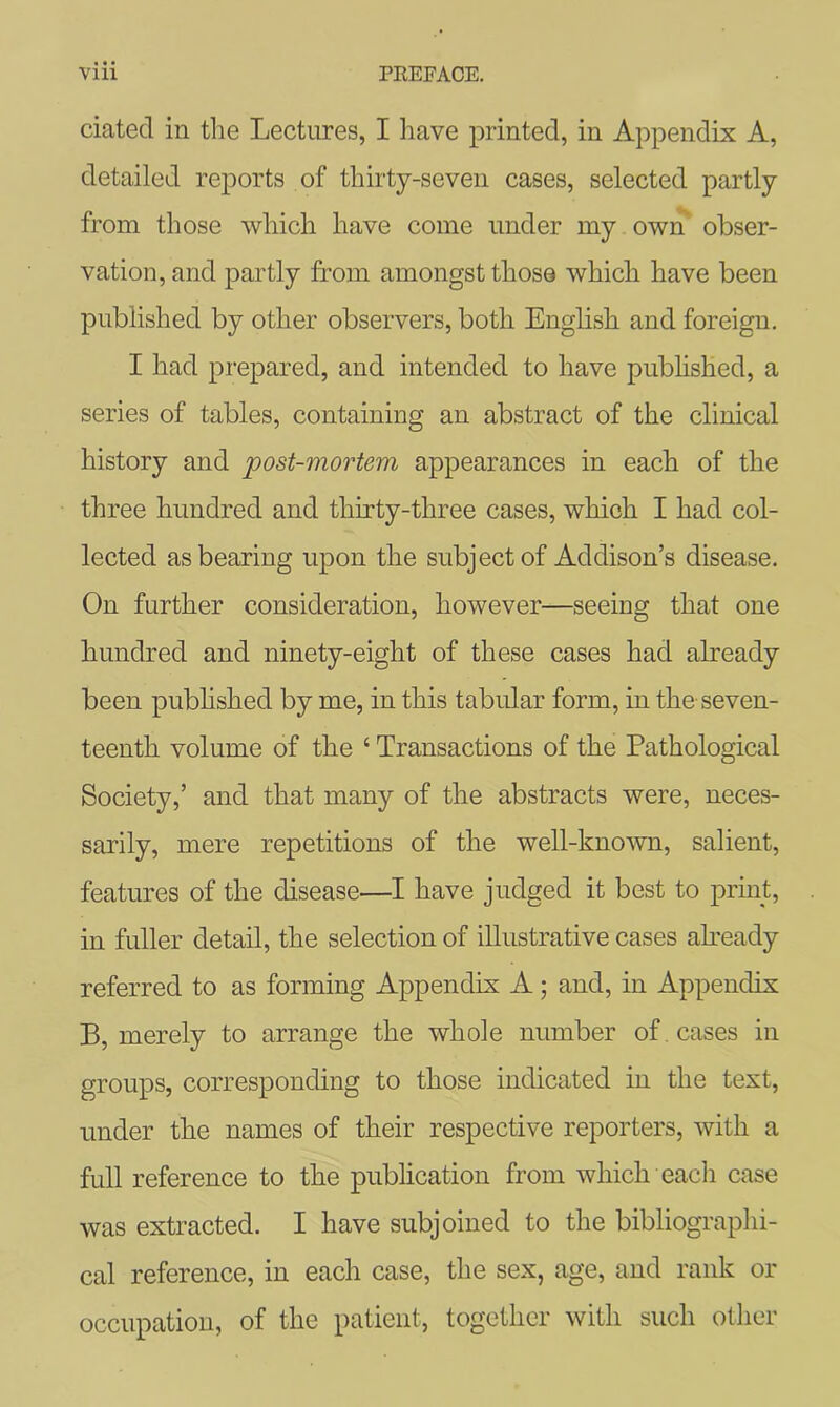 dated in the Lectures, I have printed, in Appendix A, detailed reports of thirty-seven cases, selected partly from those which have come under my own obser- vation, and partly from amongst those which have been published by other observers, both English and foreign. I had prepared, and intended to have pubhshed, a series of tables, containing an abstract of the clinical history and post-mortem appearances in each of the three hundred and thirty-three cases, which I had col- lected as bearing upon the subject of Addison’s disease. On further consideration, however—seeing that one hundred and ninety-eight of these cases had already been pubhshed by me, in this tabular form, in the seven- teenth volume of the ‘ Transactions of the Pathological Society,’ and that many of the abstracts were, neces- sarily, mere repetitions of the well-known, salient, features of the disease—I have judged it best to print, in fuller detail, the selection of illustrative cases abeady referred to as forming Appendix A; and, in Appendix B, merely to arrange the whole number of , cases in groups, corresponding to those indicated in the text, under the names of their respective reporters, with a full reference to the publication from which each case was extracted. I have subjoined to the bibliographi- cal reference, in each case, the sex, age, and rank or occupation, of the patient, together with such other