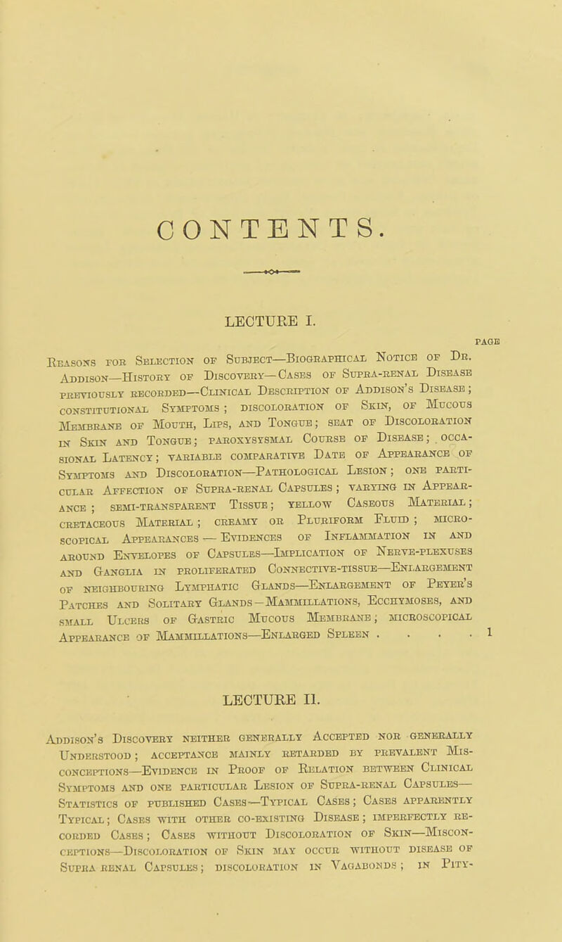 CONTENTS. LECTURE I. Eeasojts fob Selection of Subject—Biographical Notice of Dr. Addison History of Discovery—Cases of Supra-renal Disease previously recorded—Clinical Description of Addison’s Disease ; constitutional Symptoms ; discoloration of Skin, of Mucous Membrane of Mouth, Lips, and Tongue; seat of Discoloration in Skin and Tongue ; paroxysysmal Course of Disease ; occa- sional Latency; variable comparative Date of Appearance of Symptoms and Discoloration—Pathological Lesion ; one parti- cular Affection of Supra-renal Capsules ; varying in Appear- ance ; SEMI-TRANSPARENT TiSSUE; YELLOW CaSEOUS MATERIAL ; cretaceous Material ; creamy or Pluriform Pluid ; micro- scopical Appearances — Evidences of Inflammation in and around Envelopes of Capsules—Implication of Nerve-plexuses AND Ganglia in proliferated Connective-tissue—^Eniargement of neighbouring Lymphatic Glands—Enlargement of Peyer s Patches and Solitary Glands—Mammillations, Ecchymoses, and SMALL Ulcers of Gastric Mucous Membrane; microscopical Appearance of Mammillations—Enlarged Spleen . . . . LECTURE II. Addison’s Discovery neither generally Accepted nob generally Understood ; acceptance mainly retarded by prevalent Mis- conceptions—Evidence in Proof of Relation between Clinical Symptoms and one particular Lesion of Supra-renal Capsules Statistics of published Cases—Typical Cases; Cases apparently Typical ; Cases with other co-existing Disease ; imperfectly re- corded Cases ; Cases without Discoloration of Skin—Miscon- ceptions—Discoloration of Skin may occur without disease of Supra renal Capsules ; discoloration in Vagabonds ; in Pity- page 1