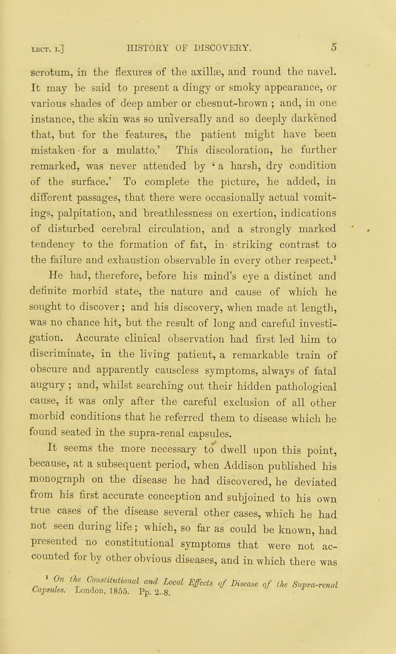 scrotum, in the flexm-es of the axill®, and round the navel. It may be said to present a dingy or smoky appearance, or various shades of deep amber or chesnut-brown ; and, in one instance, the skin was so universally and so deeply darkened that, but for the features, the patient might have been mistaken • for a mulatto.’ This discoloration, he further remarked, was never attended by ‘ a harsh, dry condition of the surface.’ To complete the picture, he added, in different passages, that there were occasionally actual vomit- ings, palpitation, and breathlessness on exertion, indications of disturbed cerebral circulation, and a strongly marked tendency to the formation of fat, in- striking contrast to the failure and exhaustion observable in every other respect.* He had, therefore, before his mind’s eye a distinct and definite morbid state, the nature and cause of which he sought to discover; and his discovery, when made at length, was no chance hit, but the result of long and careful investi- gation. Accurate clinical observation had first led him to discriminate, in the living patient, a remarkable train of obscure and apparently causeless symptoms, always of fatal augury ; and, whilst searching out their hidden pathological cause, it was only after the careful exclusion of all other morbid conditions that he referred them to disease which he found seated in the supra-renal capsules. It seems the more necessary to dwell upon this point, because, at a subsequent period, when Addison published his monograph on the disease he had discovered, he deviated fiom his first accurate conception and subjoined to his own true cases of the disease several other cases, which he had not seen during life; which, so far as could be known, had presented no constitutional symptoms that were not ac- counted for by other obvious diseases, and in which there was • On the Constitutional and Local Effects Capsules. London, 1855. Pp. 2-8. of Disease of the Supra-renal