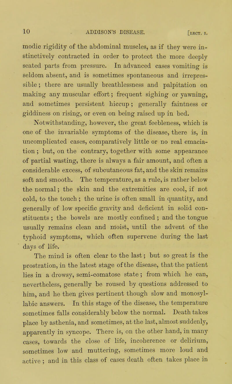 modic rigidity of the abdominal muscles, as if they were in- stinctively contracted in order to protect the more deeply seated parts from pressure. In advanced cases vomiting is seldom absent, and is sometimes spontaneous and irrepres- sible ; there are usually breathlessness and palpitation on making any muscular effort; frequent sighiug or yawning, and sometimes persistent hiccup; generally faintness or giddiness on rising, or even on being raised up in bed. Notwithstanding, however, the great feebleness, which is one of the invariable symptoms of the disease, there is, in uncomplicated cases, comparatively little or no real emacia- tion ; but, on the contrary, together with some appearance of partial wasting, there is always a fair amount, and often a considerable excess, of subcutaneous fat, and the skin remains soft and smooth. The temperature, as a rule, is rather below the normal; the skin and the extremities are cool, if not cold, to the touch ; the urine is often small in quantity, and generally of low specific gravity and deficient in solid con- stituents ; the bowels are mostly confined ; and the tongue usually remains clean and moist, until the advent of the typhoid symptoms, which often supervene during the last days of life. The mind is often clear to the last; but so great is the prostration, in the latest stage of the disease, that the patient lies in a drowsy, semi-comatose state; from which he can, nevertheless, generally be roused by questions addressed to him, and he then gives pertinent though slow and monosyl- labic answers. In this stage of the disease, the temperature sometimes falls considerably below the normal. Death takes place by asthenia, and sometimes, at the last, almost suddenly, apparently in syncope. There is, on the other hand, in many cases, towards the close of life, incoherence or delirium, sometimes low and muttering, sometimes more loud and active ; and in this class of cases death often takes place in