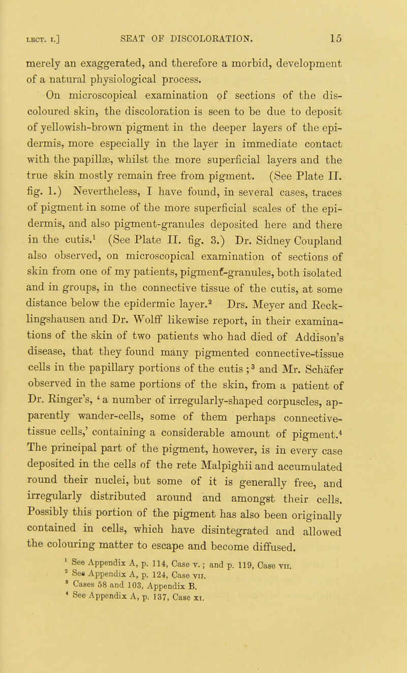 merely an exaggerated, and therefore a morbid, development of a natural physiological process. On microscopical examination of sections of the dis- coloured skin, the discoloration is seen to be due to deposit of yellowish-brovra pigment in the deeper layers of the epi- dermis, more especially in the layer in immediate contact with the papillae, whilst the more superficial layers and the true skin mostly remain free from pigment. (See Plate II. fig. 1.) Nevertheless, I have found, in several cases, traces of pigment in some of the more superficial scales of the epi- dermis, and also pigment-granules deposited here and there in the cutis.' (See Plate II. fig. 3.) Dr. Sidney Coupland also observed, on microscopical examination of sections of skin from one of my patients, pigmenf-granules, both isolated and in groups, in the connective tissue of the cutis, at some distance below the epidermic layer.^ Drs. Meyer and Eeck- lingshausen and Dr. Wolff likewise report, in their examina- tions of the skin of two patients who had died of Addison’s disease, that they foimd many pigmented connective-tissue cells in the papillary portions of the cutis ; ® and Mr. Schafer observed in the same portions of the skin, from a patient of Dr. Kinger’s, ‘ a number of irregularly-shaped corpuscles, ap- parently wander-cells, some of them perhaps connective- tissue cells,’ containing a considerable amount of pigment.^ The principal part of the pigment, however, is in every case deposited in the cells of the rete Malpighii and accumulated round their nuclei, but some of it is generally free, and irregularly distributed around and amongst their cells. Possibly this portion of the pigment has also been originally contained in cells, which have disintegrated and allowed the colouring matter to escape and become diffused. See Appendix A, p. 114, Case v.; and p. 119, Case vii. * So8 Appendix A, p. 124, Case vn. * Cases 58 and 103, Appendix B.