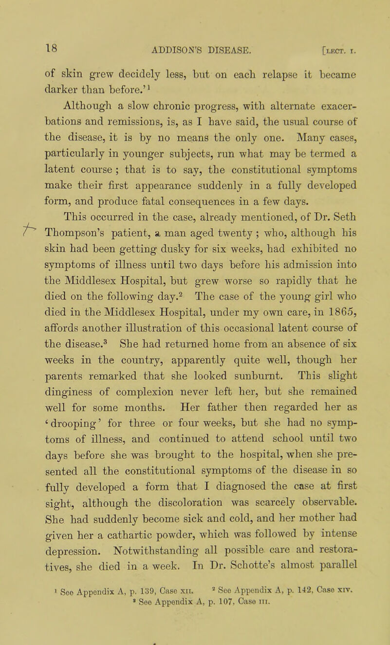 of skin grew decidely less, but on each relapse it became darker than before.’ * Although a slow chronic progress, with alternate exacer- bations and remissions, is, as I have said, the usual course of the disease, it is by no means the only one. Many cases, particularly in younger subjects, run what may be termed a latent course ; that is to say, the constitutional symptoms make their first appearance suddenly in a fully developed form, and produce fatal consequences in a few days. This occurred in the case, already mentioned, of Dr. Seth Thompson’s patient, a man aged twenty ; who, although his skin had been getting dusky for six weeks, had exhibited no symptoms of illness until two days before his admission into the Middlesex Hospital, but grew worse so rapidly that he died on the following day.^ The case of the young girl who died in the Middlesex Hospital, under my own care, in 1865, affords another illustration of this occasional latent course of the disease.® She had returned home from an absence of six weeks in the country, apparently quite well, though her parents remarked that she looked sunburnt. This slight dinginess of complexion never left her, but she remained well for some months. Her father then regarded her as ‘ drooping ’ for three or four weeks, but she had no symp- toms of illness, and continued to attend school until two days before she was brought to the hospital, when she pre- sented all the constitutional symptoms of the disease in so fully developed a form that I diagnosed the case at first sight, although the discoloration was scarcely observable. She had suddenly become sick and cold, and her mother had given her a cathartic powder, which was followed by intense depression. Notwithstanding all possible care and restora- tives, she died in a week. In Dr. Schotte’s almost parallel ' Seo Appendix A, p. 139, Case xii. * See Appendix A, p. 142. Case xiv. ’ See Appendix A, p. 107. Case iii.