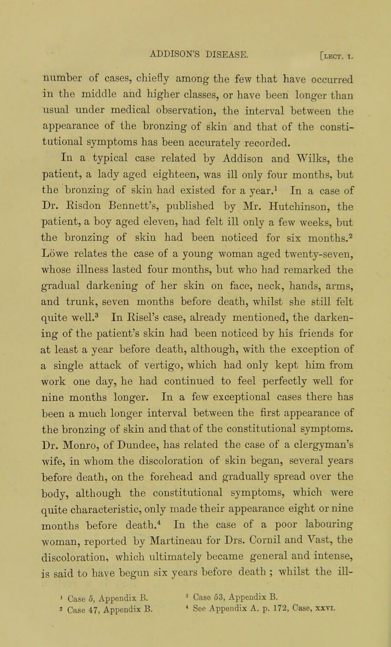 number of cases, chiefly among the few that have occurred in the middle and higher classes, or have been longer than usual under medical observation, the interval between the appearance of the bronzing of skin and that of the consti- tutional symptoms has been accurately recorded. In a typical case related by Addison and Wilks, the patient, a lady aged eighteen, was ill only four months, but the bronzing of skin had existed for a year.* In a case of Dr. Eisdon Bennett’s, published by Mr. Hutchinson, the patient, a boy aged eleven, had felt ill only a few weeks, but the bronzing of skin had been noticed for six months.^ Lowe relates the case of a young woman aged twenty-seven, whose illness lasted four months, but who had remarked the gradual darkening of her skin on face, neck, hands, arms, and trunk, seven months before death, whilst she still felt quite well.® In Eisel’s case, already mentioned, the darken- ing of the patient’s skin had been noticed by his friends for at least a year before death, although, with the exception of a single attack of vertigo, which had only kept him from work one day, he had continued to feel perfectly well for nine months longer. In a few exceptional cases there has been a much longer interval between the fii'st appearance of the bronzing of skin and that of the constitutional symptoms. Dr. Monro, of Dundee, has related the case of a clergyman’s wife, in whom the discoloration of skin began, several years before death, on the forehead and gradually spread over the body, although the constitutional symptoms, which were quite characteristic, only made their appearance eight or nine months before death.^ In the case of a poor labouring- woman, reported by Martineau for Drs. Cornil and Vast, the discoloration, which ultimately became general and intense, is said to have begun six years before death ; whilst the ill- ' Case 0, Appendix B. =* Case 53, Appendix B. » Case 47, Appendix B. * See Appendix A. p. 172, Case, xxvi.