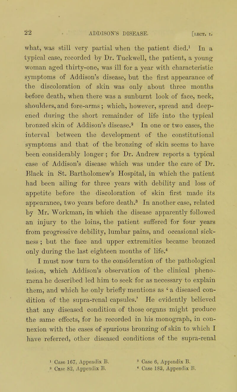 what, was still very parti;il when the patient died.’ In a typical case, recorded by Dr. Tuckwell, the patient, a young woman aged thirty-one, was ill for a year with characteristic symptoms of Addison’s disease, hut the first appearance of the discoloration of skin was only about three months before death, when there was a sunburnt look of face, neck, shoulders, and fore-arms ; which, however, spread and deep- ened during the short remainder of life into the typical bronzed skin of Addison’s disease.’’ In one or two cases, the interval between the development of the constitutional symptoms and that of the bronzing of skin seems to have been considerably longer ; for Dr. Andrew reports a typical case of Addison’s disease which was under the care of Dr. Black in St. Bartholomew’s Hospital, in which the patient had been ailing for three years with debility and loss of appetite before the discoloration of skin first made its appearance, two years before death.® In another case, related by Mr. Workman, in which the disease apparently followed an injury to the loins, the patient suffered for four years from progressive debility, lumbar pains, and occasional sick- ness ; but the face and upper extremities became bronzed only during the last eighteen months of life.^ I must now turn to the consideration of the pathological lesion, which Addison’s observation of the clinical pheno- mena he described led him to seek for as necessary to explain them, and which he only briefly mentions as ‘ a diseased con- dition of the supra-renal capsules.’ He evidently believed that any diseased condition of those organs might produce the same effects, for he recorded in his monograph, in con- nexion with the cases of spurious bronzing of skin to which I have referred, other diseased conditions of the supra-renal ' Ciiso 167, Appendix B. * Case 82, Appendix B. Case 6, Appendix B. ‘ Case 183, Appendix B.