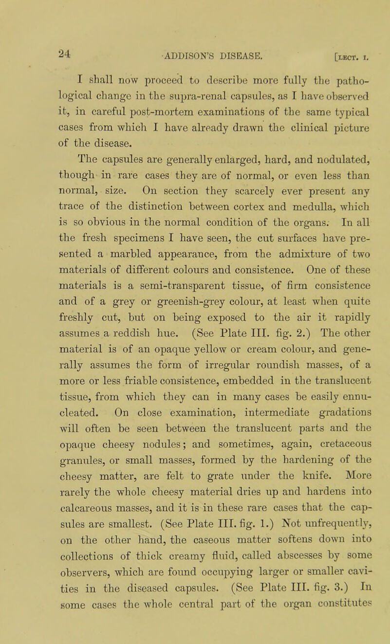 I shall now proceed to describe more fully the patho- logical change in the supra-renal capsules, as I have observed it, in careful post-mortem examinations of the same typical cases from which I have already drawn the clinical picture of the disease. The capsules are generally enlarged, hard, and nodulated, though in rare cases they are of normal, or even less than normal, size. On section they scarcely ever present any trace of the distinction between cortex and medulla, which is so obvious in the normal condition of the organs. In all the fresh specimens I have seen, the cut surfaces have pre- .sented a marbled appearance, from the admixture of two materials of different colours and consistence. One of these materials is a semi-transparent tissue, of firm consistence and of a grey or greenish-grey colour, at least when quite freshly cut, but on being exposed to the air it rapidly assumes a reddish hue. (See Plate III. fig. 2.) The other material is of an opaque yellow or cream colour, and gene- rally assumes the form of irregular roundish masses, of a more or less friable consistence, embedded in the translucent tissue, from which they can in many cases be easily ennu- cleated. On close examination, intermediate gradations will often be seen between the translucent parts and the opaque cheesy nodules; and sometimes, again, cretaceous granules, or small masses, formed by the hardening of the cheesy matter, are felt to grate under the knife. More rarely the whole cheesy material dries up and hardens into calcareous masses, and it is in these rare cases that the cap- sules are smallest. (See Plate III. fig. 1.) Not unfrequently, on the other hand, the caseous matter softens down into collections of thick creamy fluid, called abscesses by some observers, which are found occupying larger or smaller cavi- ties in the diseased capsules. (See Plate III. fig. 3.) In some cases the whole central part of the organ constitutes