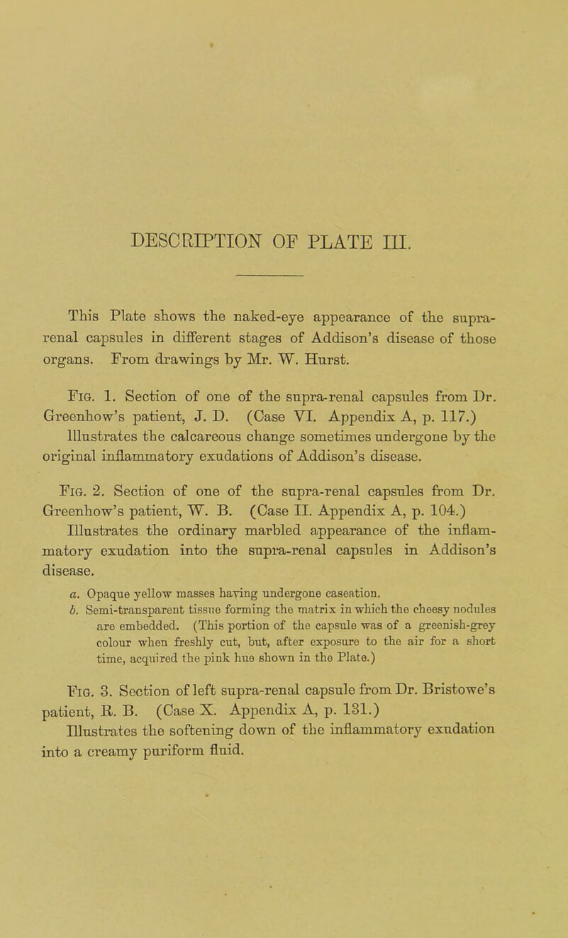 This Plate sliows the naked-eye appearance of the supra- renal capsules in different stages of Addison’s disease of those organs. From drawings by Mr. W. Hurst. Fig. 1. Section of one of the supra-renal capsules from Dr. Greenhow’s patient, J. D. (Case VI. Appendix A, p. 117.) Illustrates the calcareous change sometimes undergone by the original inflammatory exudations of Addison’s disease. Fig. 2. Section of one of the supra-renal capsules from Dr. Greenhow’s patient, W. B. (Case II. Appendix A, p. 104.) Illustrates the ordinary marbled appearance of the inflam- matory exudation into the supra-renal capsules in Addison’s disease. a. Opaque yellow masses having undergone caseation. b. Semi-transparent tissue forming the matrix in which the cheesy nodules are embedded. (This portion of the capsule was of a greenish-grey colour when freshly cut, hut, after exposure to the air for a short time, acquired the pink hue shown in the Plato.) Fig. 3. Section of left supra-renal capsule from Dr. Bristowe’s patient, R. B. (Case X. Appendix A, p. 131.) Illustrates the softening down of the inflammatory exudation into a creamy puriform fluid.
