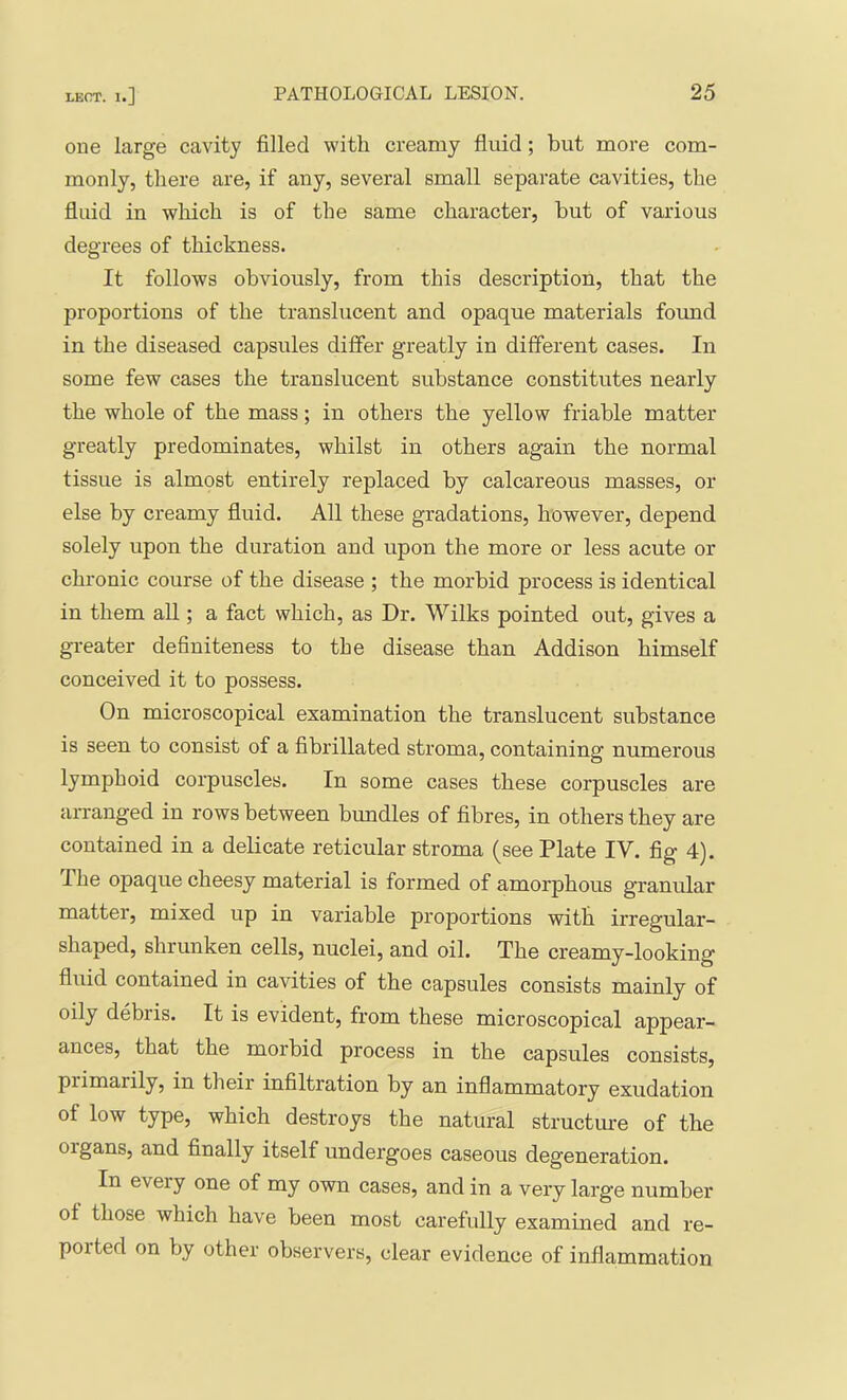 one large cavity filled with creamy fluid; but more com- monly, there are, if any, several small separate cavities, the fluid in which is of the same character, but of various degrees of thickness. It follows obviously, from this description, that the 231'oportions of the translucent and opaque materials found in the diseased capsules differ greatly in different cases. In some few cases the translucent substance constitutes nearly the whole of the mass; in others the yellow friable matter greatly predominates, whilst in others again the normal tissue is almost entirely replaced by calcareous masses, or else by creamy fluid. All these gradations, however, depend solely upon the duration and upon the more or less acute or chronic course of the disease ; the morbid process is identical in them all; a fact which, as Dr. Wilks pointed out, gives a greater definiteness to the disease than Addison himself conceived it to possess. On microscopical examination the translucent substance is seen to consist of a fibrillated stroma, containing numerous lymphoid corpuscles. In some cases these corpuscles are arranged in rows between bundles of fibres, in others they are contained in a delicate reticular stroma (see Plate IV. fig 4). The opaque cheesy material is formed of amorphous granular matter, mixed up in variable proportions with irregular- shaped, shrunken cells, nuclei, and oil. The creamy-looking fluid contained in cavities of the capsules consists mainly of oily debris. It is evident, from these microscopical appear- ances, that the morbid process in the capsules consists, primarily, in their infiltration by an inflammatory exudation of low type, which destroys the natural structm-e of the organs, and finally itself undergoes caseous degeneration. In every one of my own cases, and in a very large number of those which have been most carefully examined and re- ported on by other observers, clear evidence of inflammation