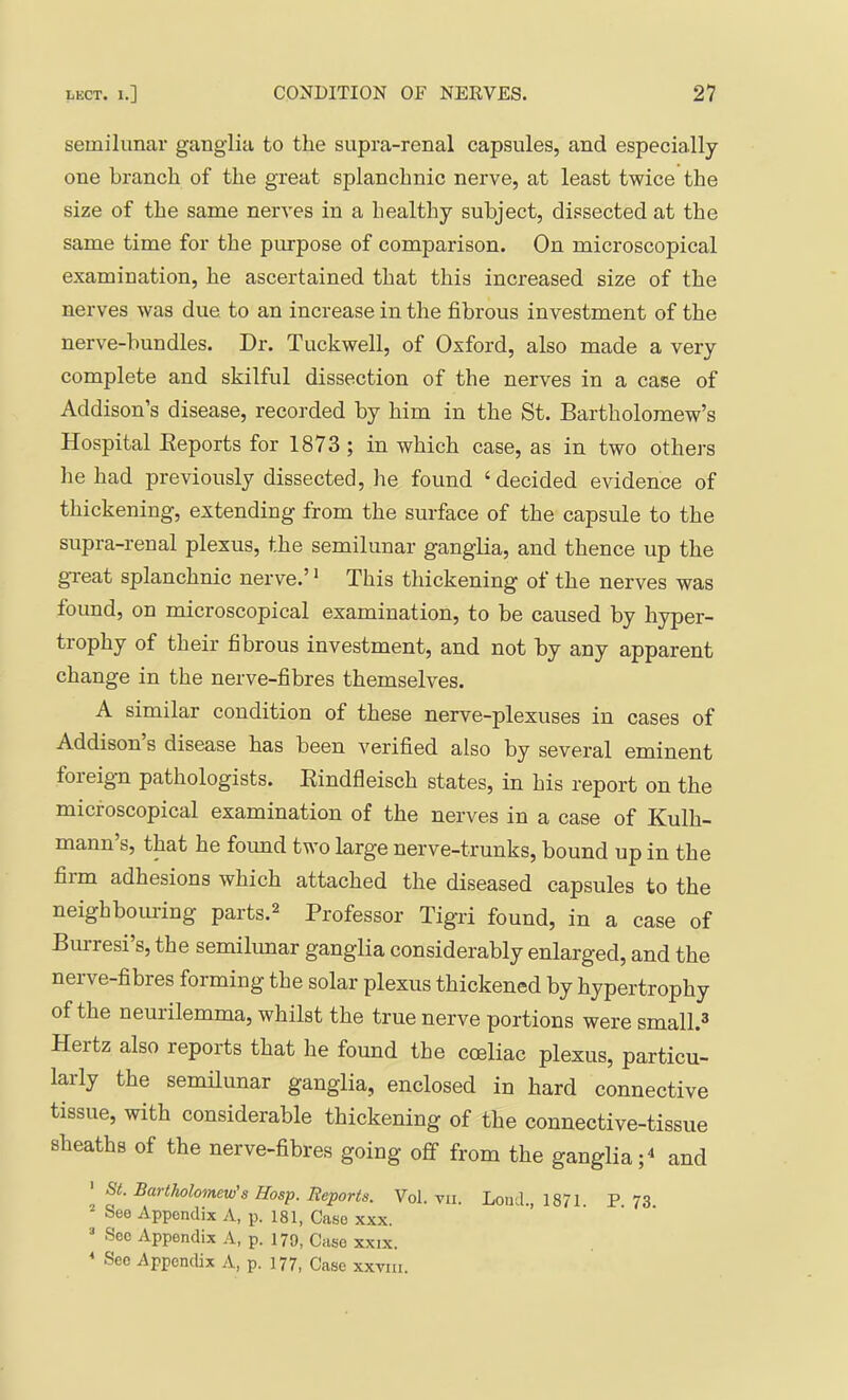 semilunar ganglia to the siipra-renal capsules, and especially one branch of the great splanchnic nerve, at least twice the size of the same nerves in a healthy subject, dissected at the same time for the purpose of comparison. On microscopical examination, he ascertained that this increased size of the nerves was due to an increase in the fibrous investment of the nerve-bundles. Dr. Tuckwell, of Oxford, also made a very complete and skilful dissection of the nerves in a case of Addison’s disease, recorded by him in the St. Bartholomew’s Hospital Eeports for 1873 ; in which case, as in two others he had previously dissected, he found ‘ decided evidence of thickening, extending from the surface of the capsule to the supra-renal plexus, the semilunar ganglia, and thence up the gTeat splanchnic nerve.’ * This thickening of the nerves was found, on microscopical examination, to be caused by hyper- trophy of their fibrous investment, and not by any apparent change in the nerve-fibres themselves. A similar condition of these nerve-plexuses in cases of Addison s disease has been verified also by several eminent foieign pathologists. Eindfleisch states, in his report on the microscopical examination of the nerves in a case of Kulh- mann’s, that he found two large nerve-trunks, bound up in the film adhesions which attached the diseased capsules to the neighbom-ing parts.^ Professor Tigri found, in a case of Burresi’s, the semilunar ganglia considerably enlarged, and the nerve-fibres forming the solar plexus thickened by hypertrophy of the neurilemma, whilst the true nerve portions were small.® Hertz also reports that he found the coeliac plexus, particu- larly the semilunar ganglia, enclosed in hard connective tissue, with considerable thickening of the connective-tissue sheaths of the nerve-fibres going off from the ganglia;^ and ' St. Bartholomew's Hosp. Reports. Vol. vii. Loud., 1871 P73 See Appendix A, p. 181, Case xxx.  Sec Appendix A, p. 170, Case XXIX. ’ Sec Appendix A, p. 177, Case xxvm.