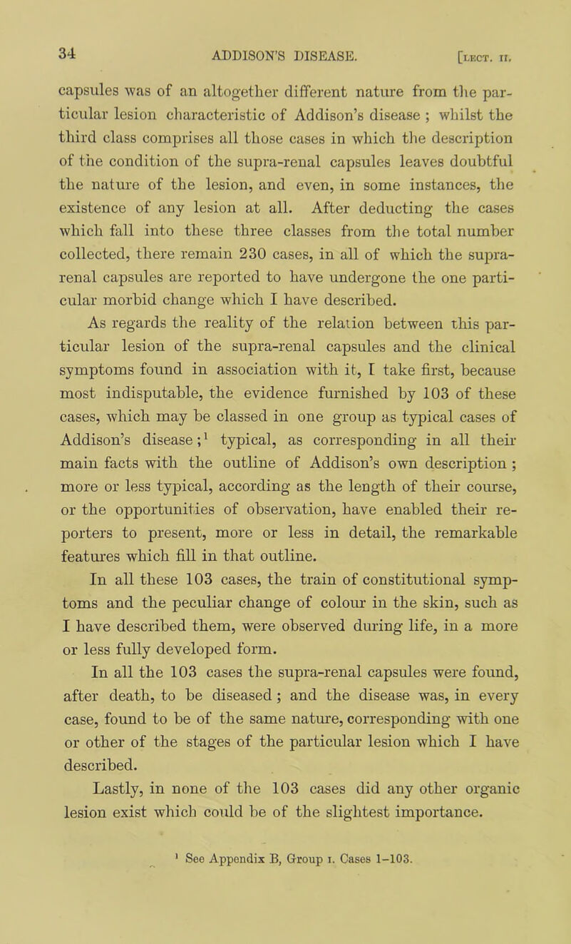 capsules was of an altogether different nature from the par- ticular lesion characteristic of Addison’s disease ; whilst the third class comprises all those cases in which the description of the condition of the supra-renal capsules leaves doubtful the nature of the lesion, and even, in some instances, the existence of any lesion at all. After deducting the cases which fall into these three classes from the total number collected, there remain 230 cases, in all of which the supra- renal capsules are reported to have undergone the one parti- cular morbid change which I have described. As regards the reality of the relation between this par- ticular lesion of the supra-renal capsules and the clinical symptoms found in association with it, I take first, because most indisputable, the evidence furnished by 103 of these cases, which may be classed in one group as typical cases of Addison’s disease; ^ typical, as corresponding in all their- main facts with the outline of Addison’s own description ; more or less typical, according as the length of their course, or the opportunities of observation, have enabled their re- porters to present, more or less in detail, the remarkable features which fill in that outline. In all these 103 cases, the train of constitutional symp- toms and the peculiar change of colour in the skin, such as I have described them, were observed during life, in a more or less fully developed form. In all the 103 cases the supra-renal capsules were found, after death, to be diseased; and the disease was, in every case, found to be of the same nature, corresponding with one or other of the stages of the particular lesion which I have described. Lastly, in none of the 103 cases did any other organic lesion exist which could be of the slightest importance.