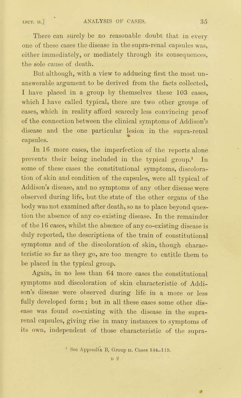 There can surely be no reasonable doubt that in every one of these cases the disease in the supra-renal capsules was, eitlier immediately, or mediately through its consequences, the sole cause of death. But although, with a view to adducing first the most un- answerable argument to be derived from the facts collected, I have placed in a group by themselves these 103 cases, which I liave called typical, there are two other groups of cases, which in reality afford scarcely less convincing proof of the connection between the clinical symptoms of Addison’s disease and the one particular lesion in the supra-renal capsules. In 16 more cases, the imperfection of the reports alone prevents their being included in the typical group.* In some of these cases the constitutional symptoms, discolora- tion of skin and condition of the capsules, were all typical of Addison’s disease, and no symptoms of any other disease were observed during life, but the state of the other organs of the body was not examined after death, so as to place heyond ques- tion the absence of any co- existing disease. In the remainder of the 16 cases, whilst the absence of any co-existing disease is duly reported, the descriptions of the train of constitutional symptoms and of the discoloration of skin, though charac- teristic so far as they go, are too meagre to entitle them to be placed in the typical group. Again, in no less than 64 more cases the constitutional symptoms and discoloration of skin characteristic of Addi- son’s disease were observed during life in a more or less fully developed form; but in all these cases some other dis- ease was found co-existing with the disease in the supra- renal capsules, giving rise in many instances to symptoms of its own, independent of those characteristic of the supra-