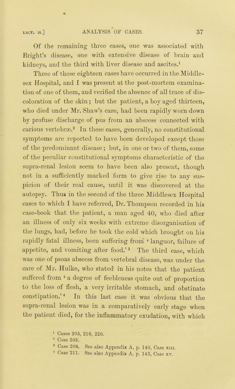 Of the remaining three cases, one was associated with Bright’s disease, one with extensive disease of brain and kidneys, and the third with liver disease and ascites.* Three of these eighteen cases have occurred in the Middle- sex Hospital, and I was present at the post-mortem examina- tion of one of them, and verified the absence of all trace of dis- coloration of the skin; but the patient, a boy aged thirteen, who died under Mr. Shaw’s care, had been rapidly worn down by profuse discharge of pus from an abscess connected with carious vertebrae.^ In these cases, generally, no constitutional symptoms are reported to have been developed except those of the predominant disease ; but, in one or two of them, some of the peculiar constitutional symptoms characteristic of the supra-renal lesion seem to have been also present, though not in a sufficiently marked form to give rise to any sus- picion of their real cause, until it was discovered at the autopsy. Thus in the second of the three Middlesex Hospital cases to which I have referred. Dr. Thompson recorded in his case-book that the patient, a man aged 40, who died after an illness of only six weeks with extreme disorganisation of the lungs, had, before he took the cold which brought on his rapidly fatal illness, been suffering fronf ‘ languor, failure of appetite, and vomiting after food.’ ^ The third case, which was one of psoas abscess from vertebral disease, was under the care of Mr. Hulke, who stated in his notes that the patient suffered from ‘ a degree of feebleness quite out of proportion to the loss of flesh, a very irritable stomach, and obstinate constipation.’^ In this last case it was obvious that the supra-renal lesion was in a comparatively early stage when the patient died, for the inflammatory exudation, with which ' Cases 205, 216, 220. '■“ Case 203. ^ Case 208. See also Appendix A, p. 140, Case xin. ' Case 211. See also Appendix A, p. 143, Case xt.