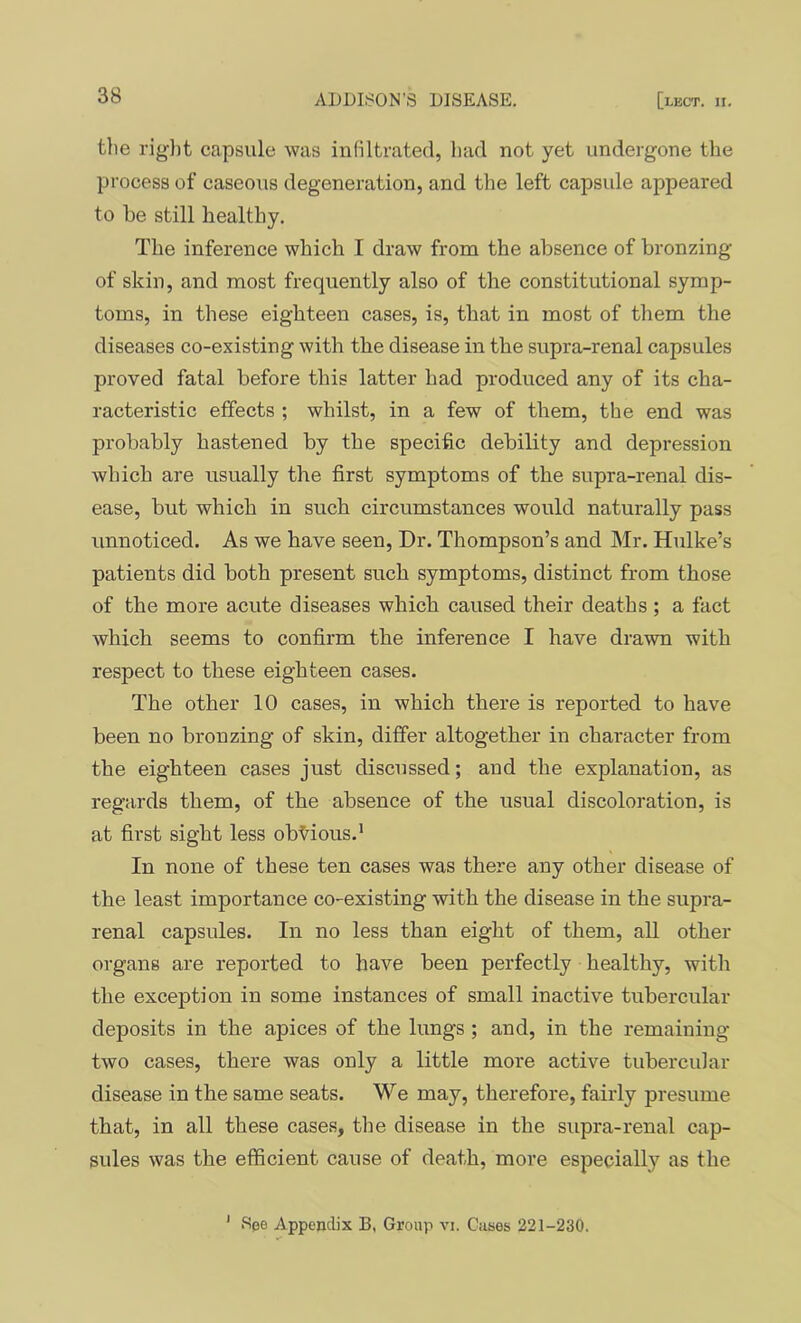 tlie riglit capsule was infiltrated, had not yet undergone the process of caseous degeneration, and the left capsule appeared to be still healthy. The inference which I draw from the absence of bronzing of skin, and most frequently also of the constitutional symp- toms, in these eighteen cases, is, that in most of them the diseases co-existing with the disease in the supra-renal capsules proved fatal before this latter had produced any of its cha- racteristic effects ; whilst, in a few of them, the end was probably hastened by the specific debility and depression which are usually the first symptoms of the supra-renal dis- ease, but which in such circumstances would naturally pass unnoticed. As we have seen. Dr. Thompson’s and Mr. Hulke’s patients did both present such symptoms, distinct from those of the more acute diseases which caused their deaths ; a fact which seems to confirm the inference I have drawn with respect to these eighteen cases. The other 10 cases, in which there is reported to have been no bronzing of skin, differ altogether in character from the eighteen cases just discussed; and the explanation, as regards them, of the absence of the usual discoloration, is at first sight less obvious.’ In none of these ten cases was there any other disease of the least importance co-existing with the disease in the supra- renal capsules. In no less than eight of them, all other organs are reported to have been perfectly healthy, with the exception in some instances of small inactive tubercular deposits in the apices of the lungs ; and, in the remaining two cases, there was only a little more active tubercular disease in the same seats. We may, therefore, fairly presume that, in all these cases, the disease in the supra-renal cap- sules was the efficient cause of death, more especially as the