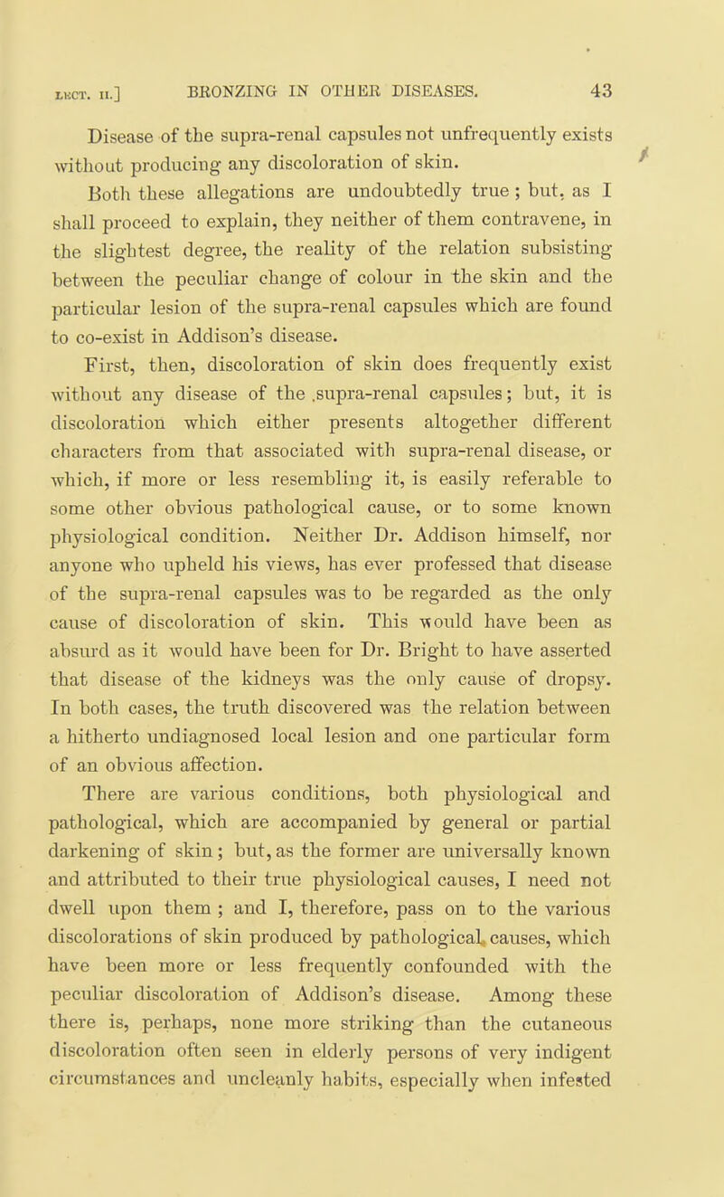 Disease of the supra-renal capsules not imfrequently exists without producing any discoloration of skin. Botli these allegations are undoubtedly true ; but, as I shall proceed to explain, they neither of them contravene, in the slightest degree, the reality of the relation subsisting between the peculiar change of colour in the skin and the particular lesion of the supra-renal capsules which are found to co-exist in Addison’s disease. First, then, discoloration of skin does frequently exist without any disease of the .supra-renal capsules; but, it is discoloration which either presents altogether different characters from that associated with supra-renal disease, or which, if more or less resembling it, is easily referable to some other obvious pathological cause, or to some known physiological condition. Neither Dr. Addison himself, nor anyone who upheld his views, has ever professed that disease of the supra-renal capsules was to be regarded as the only cause of discoloration of skin. This would have been as absurd as it would have been for Dr. Bright to have asserted that disease of the kidneys was the only cause of dropsy. In both cases, the truth discovered was the relation between a hitherto undiagnosed local lesion and one particular form of an obvious affection. There are various conditions, both physiological and pathological, which are accompanied by general or partial darkening of skin; but, as the former are universally known and attributed to their true physiological causes, I need not dwell upon them ; and I, therefore, pass on to the various discolorations of skin produced by pathological, causes, which have been more or less frequently confounded with the peculiar discoloration of Addison’s disease. Among these there is, perhaps, none more striking than the cutaneous discoloration often seen in elderly persons of very indigent circumstances and uncleanly habits, especially when infested