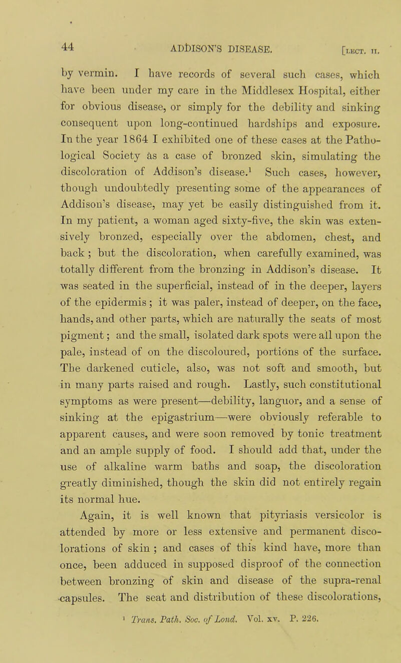 by vermin. I have records of several such cases, which have been under my care in the Middlesex Hospital, either for obvious disease, or simply for the debility and sinking consequent upon long-continued hardships and exposure. In the year 1864 I exhibited one of these cases at the Patho- logical Society as a case of bronzed skin, simulating the discoloration of Addison’s disease.^ Such cases, however, though undoubtedly presenting some of the appearances of Addison’s disease, may yet be easily distinguished from it. In my patient, a woman aged sixty-five, the skin was exten- sively bronzed, especially over the abdomen, chest, and back ; but the discoloration, when carefully examined, was totally different from the bronzing in Addison’s disease. It was seated in the superficial, instead of in the deeper, layers of the epidermis ; it was paler, instead of deeper, on the face, hands, and other parts, which are naturally the seats of most pigment; and the small, isolated dark spots were all upon the pale, instead of on the discoloured, portions of the surface. The darkened cuticle, also, was not soft and smooth, but in many parts raised and rough. Lastly, such constitutional symptoms as were present—debility, languor, and a sense of sinking at the epigastrium—were obviously referable to apparent causes, and were soon removed by tonic treatment and an ample supply of food. I should add that, under the use of alkaline warm baths and soap, the discoloration greatly diminished, though the skin did not entirely regain its normal hue. Again, it is well known that pityriasis versicolor is attended by more or less extensive and permanent disco- lorations of skin ; and cases of this kind have, more than once, been adduced in supposed disproof of the connection between bronzing of skin and disease of the supra-renal •capsules. The seat and distribution of these discolorations, Trans. Path. Soc. of Loud. Vol. xv. P. 226. 1