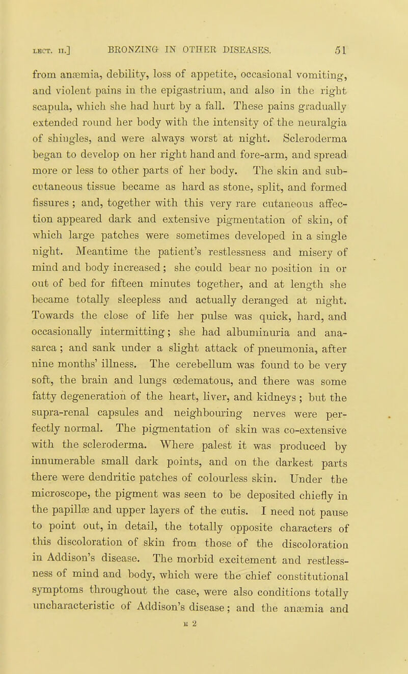 from anosmia, debility, loss of appetite, occasional vomiting, and violent pains in the epigastrium, and also in the right scapula, which she had hurt by a fall. These pains gradually extended round her body with the intensity of the neuralgia of shingles, and were always worst at night. Scleroderma began to develop on her right hand and fore-arm, and spread more or less to other parts of her body. The skin and sub- cutaneous tissue became as hard as stone, split, and formed fissures ; and, together with this very rare cutaneous affec- tion appeared dark and extensive pigmentation of skin, of which large patches were sometimes developed in a single night. Meantime the patient’s restlessness and misery of mind and body increased; she could bear no position in or out of bed for fifteen minutes together, and at length she became totally sleepless and actually deranged at night. Towards the close of life her pulse was quick, hard, and occasionally intermitting; she had albuminiu'ia and ana- sarca ; and sank under a slight attack of pneumonia, after nine months’ illness. The cerebellum was found to be very soft, the brain and lungs oedematous, and there was some fatty degeneration of the heart, liver, and kidneys ; but the supra-renal capsules and neighbom'ing nerves were per- fectly normal. The pigmentation of skin was co-extensive with the scleroderma. Where palest it was produced by innumerable small dark points, and on the darkest parts there were dendritic patches of colourless skin. Under the microscope, the pigment was seen to be deposited chiefly in the papillae and upper layers of the cutis. I need not pause to point out, in detail, the totally opposite characters of this discoloration of skin from those of the discoloration in Addison’s disease. The morbid excitement and restless- ness of mind and body, which were the chief constitutional symptoms throughout tlie case, were also conditions totally uncharacteristic of Addison’s disease; and the anaemia and