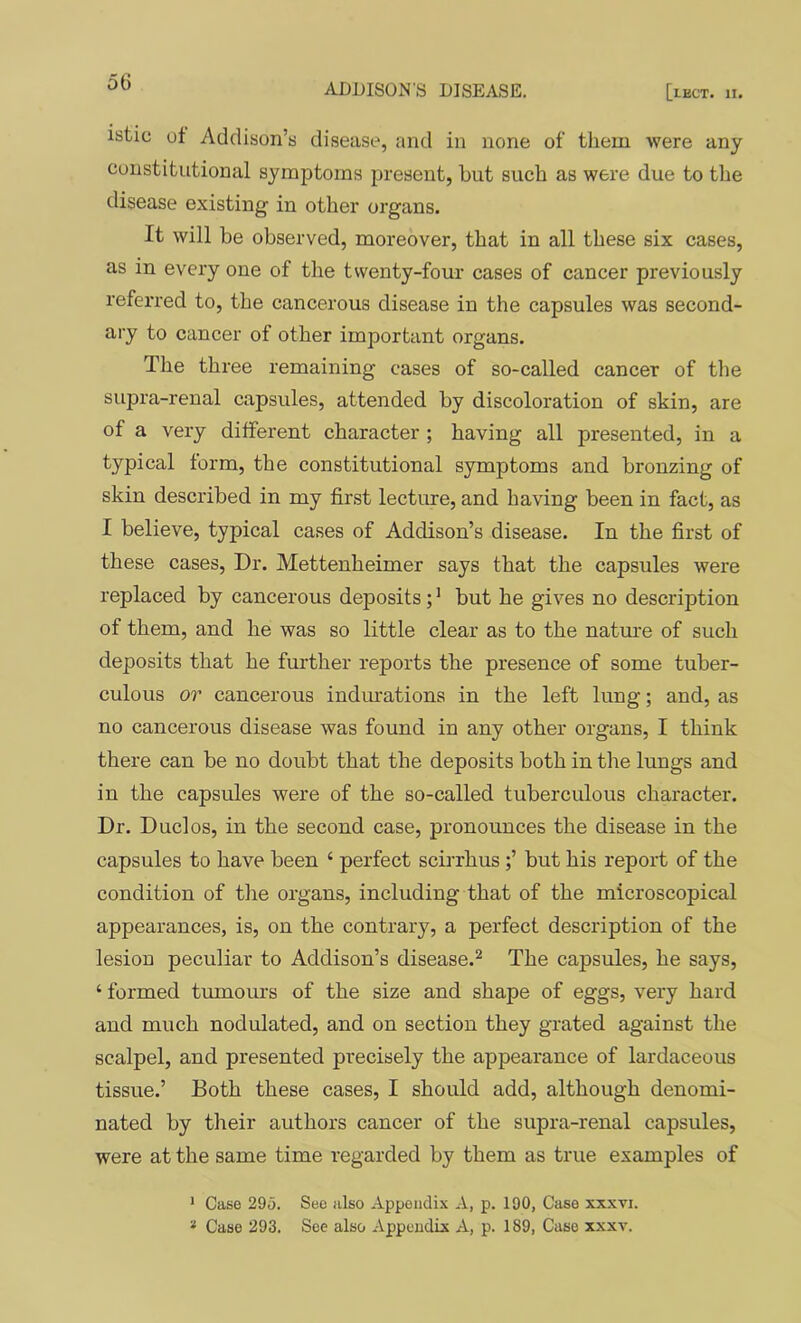 ADDISON'S DISEASE, [leCT. II. istic oi Addison’s disease, and in none of them were any constitutional symptoms present, hut such as were due to the disease existing in other organs. It will be observed, moreover, that in all these six cases, as in every one of the twenty-four cases of cancer previously referred to, the cancerous disease in the capsules was second- ary to cancer of other important organs. The three remaining cases of so-called cancer of the supra-renal capsules, attended by discoloration of skin, are of a very different character ; having all presented, in a typical form, the constitutional symptoms and bronzing of skin described in my first lecture, and having been in fact, as I believe, typical cases of Addison’s disease. In the first of these cases. Dr. Mettenheimer says that the capsules were replaced by cancerous deposits; * but he gives no description of them, and he was so little clear as to the nature of such deposits that he further reports the presence of some tuber- culous or cancerous indiuations in the left lung; and, as no cancerous disease was found in any other organs, I think there can be no doubt that the deposits both in the lungs and in the capsules were of the so-called tuberculous character. Dr. Duel os, in the second case, pronounces the disease in the capsules to have been ‘ perfect scirrhus ;’ but his report of the condition of the organs, including that of the microscopical appearances, is, on the contrary, a perfect description of the lesion peculiar to Addison’s disease.^ The capsules, he says, ‘ formed tmnours of the size and shape of eggs, very hard and much nodulated, and on section they grated against the scalpel, and presented precisely the appearance of lardaceous tissue.’ Both these cases, I should add, although denomi- nated by their authors cancer of the supra-renal capsules, were at the same time regarded by them as true examples of > Case 295. Sec also Appendix A, p. 190, Case xxxti. * Case 293. See also Appendix A, p. 189, Case xxxv.