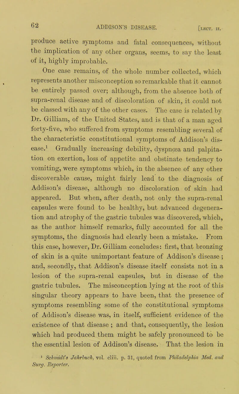 produce active symptoms and fatal consequences, without the implication of any other organs, seems, to say the least of it, highly improbable. One case remains, of the whole number collected, wliich represents another misconception so remarkable that it cannot be entirely passed over; although, from the ab.sence botli of supra-renal disease and of discoloration of skin, it could not be classed with any of the other cases. The case is related by Dr. Gilliam, of the United States, and is that of a man aged forty-five, who suffered from symptoms resembling several of the characteristic constitutional symptoms of Addison’s dis- ease.' Gradually increasing debility, dyspnoea and palpita- tion on exertion, loss of appetite and obstinate tendency to vomiting, were symptoms which, in the absence of any other discoverable cause, might fairly lead to the diagnosis of Addison’s disease, although no discoloration of skin had appeared. But when, after death, not only the supra-renal capsules were found to be healthy, but advanced degenera- tion and atrophy of the gastric tubules was discovered, which, as the author himself remarks, fully accounted for all the symptoms, the diagnosis had clearly been a mistake. From this case, however, Dr. Gilliam concludes: first, that bronzing of skin is a quite unimportant feature of Addison’s disease ; and, secondly, that Addison’s disease itself consists not in a lesion of the supra-renal capsules, but in disease of the gastric tubules. The misconception lying at the root of this singular theory appears to have been, that the presence of symptoms resembling some of the constitutional symptoms of Addison’s disease was, in itself, sufficient evidence of the existence of that disease ; and that, consequently, the lesion which had produced them might be safely pronoimced to be the essential lesion of Addison’s disease. That the lesion in ' Schmidt's Jahrhuch, vol. cliii. p. 31, quoted from Philadelphia Med. and Surg. Beporter.