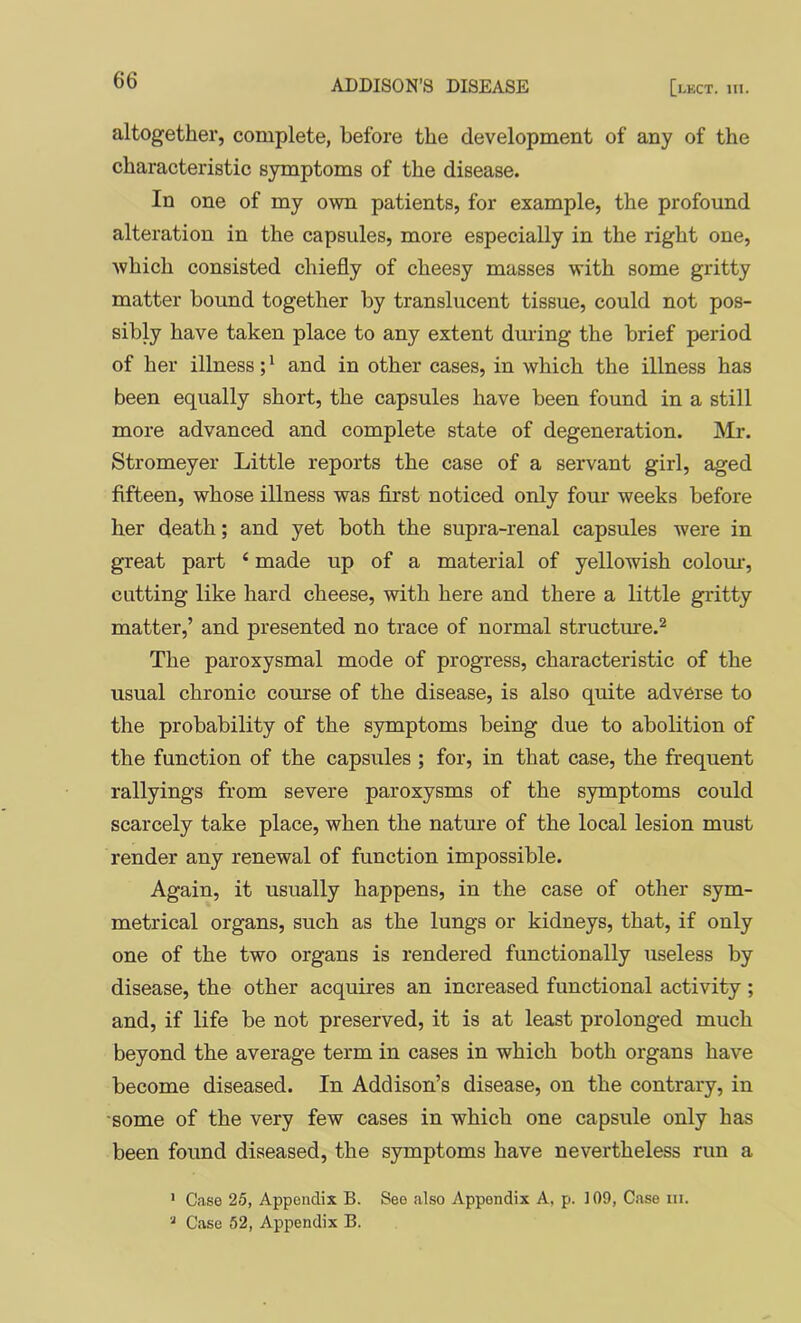 altogether, complete, before the development of any of the characteristic symptoms of the disease. In one of my own patients, for example, the profound alteration in the capsules, more especially in the right one, Avhich consisted chiefly of cheesy masses with some gritty matter bound together by translucent tissue, could not pos- sibly have taken place to any extent dming the brief period of her illness; * and in other cases, in which the illness has been equally short, the capsules have been found in a still more advanced and complete state of degeneration. Mr. Stromeyer Little reports the case of a servant girl, aged fifteen, whose illness was first noticed only four weeks before her death; and yet both the supra-renal capsules were in great part ‘ made up of a material of yellowish colom’, catting like hard cheese, with here and there a little gritty matter,’ and presented no trace of normal structure.^ The paroxysmal mode of progress, characteristic of the usual chronic course of the disease, is also quite adverse to the probability of the symptoms being due to abolition of the function of the capsules ; for, in that case, the frequent rallyings from severe paroxysms of the symptoms could scarcely take place, when the nature of the local lesion must render any renewal of function impossible. Again, it usually happens, in the case of other sym- metrical organs, such as the lungs or kidneys, that, if only one of the two organs is rendered functionally useless by disease, the other acquires an increased functional activity; and, if life be not preserved, it is at least prolonged much beyond the average term in cases in which both organs have become diseased. In Addison’s disease, on the contrary, in •some of the very few cases in which one capsule only has been found diseased, the symptoms have nevertheless run a ' Case 25, Appendix B. See also Appendix A, p. 109, Case iii. Case 52, Appendix B.